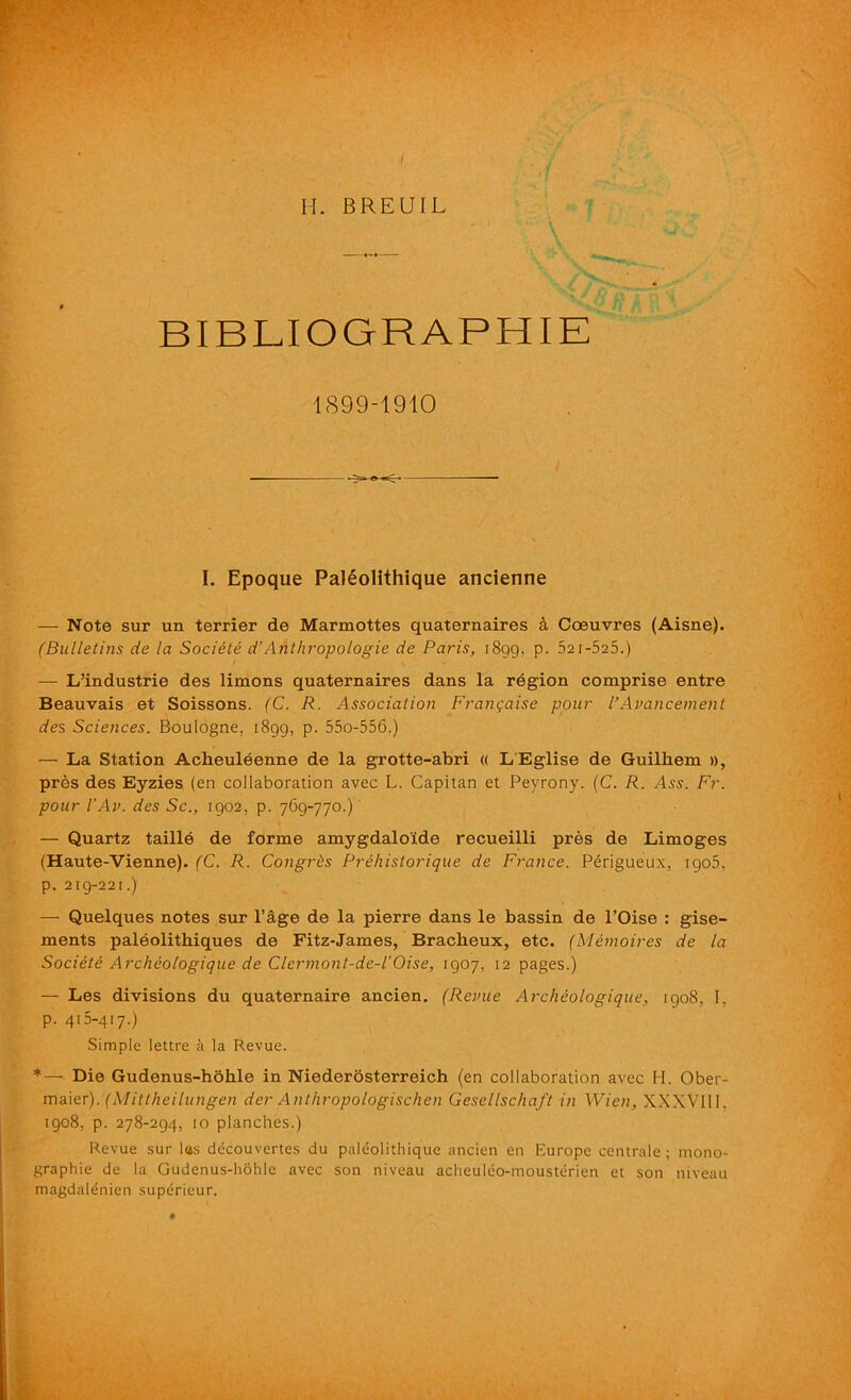 BIBLIOGRAPHIE 1899-1910 I. Epoque PalSolithique ancienne — Note sur un terrier de Marmottes quaternaires a Coeuvres (Aisne). (Bulletins de la Societe d’Anthropologie de Paris, 1899, p. 521-525.) — L’industrie des limons quaternaires dans la region comprise entre Beauvais et Soissons. (C. R. Association Franqaise pour I’Avancement des Sciences. Boulogne, 1899, p. 55o-556.) — La Station Acheuleenne de la grotte-abri « L'Eglise de Guilliem », pres des Eyzies (en collaboration avec L. Capitan et Peyrony. (C. R. Am. Fr. pour I’Av. des Sc., 1902, p. 769-770.) — Quartz taille de forme amygdaloide recueilli pres de Limoges (Haute-Vienne). (C. R. Congrhs Prehistorique de France. P£rigueux, 1905. p. 219-221.) — Quelques notes sur l’age de la pierre dans le bassin de l’Oise : gise- ments paleolithiques de Fitz-James, Bracheux, etc. (Memoires de la Societe Archeologique de Clermont-de-l’Oise, 1907, 12 pages.) — Les divisions du quaternaire ancien. (Revue Archeologique, 1908, I. p. 415-417.) Simple lettre a la Revue. *— Die Gudenus-hohle in Niederosterreich (en collaboration avec FI. Ober- maier). (Mittheilungen der Anthropologischen GesellschaJ't in Wien, XXXVIII. 1908, p. 278-294, 10 planches.) Revue sur las decouvertes du paleolithique ancien en Europe centrale ; mono- graphic de la Gudenus-hohle avec son niveau acheuleo-mousterien et son niveau magdalenien superieur.