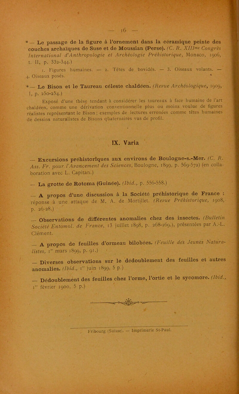 * — Le passage de la figure a l’ornement dans la ceramique peinte des couches archaiques de Suse et de Moussian (Perse). (C. R. XIII>»e Congrds International d’Anthropologic el Archcologic Prehistorique, Monaco, 190G, t. II, p. 332-344.) 1. Figures humaines. — 2. Tetes de bovides. — 3. Oiseaux volants. — 4. Oiseaux poses. *_ Le Bison et le Taureau celeste chaldeen. (Revue Archeologique, 1909, I, p. 250-254.) Expose d’une these tendant a considerer Ies taureaux a face humaine de Part chaldeen, comme une derivation conventionnelle plus ou moins voulue de figures realistes representant le Bison; exemples de lectures erronees comme tetes humaines de dessins naturalistes de Bisons quaternaires vus de profit. IX. Varia — Excursions prehistoriques aux environs de Boulogne-s.-Mer. (C. R. Ass. Fr. pour. I'Avancement des Sciences, Boulogne, 1899, p. 569-572) (en colla- boration avec L. Capitan.) — La grotte de Rotoma (Guinee). (Ibid., p. 556-558.) — A propos d’une discussion a la Societe prehistorique de France : reponse a une attaque de M. A. de Mortillet. (Revue Prehistorique, 1908, p. 26-28.) Observations de differentes anomalies chez des insectes. (Bui let in Societe Entomol. de France, i3 juillet 1898, p. 268-269.), presentees par A.-L. Clement. — A propos de feuilles d’ormeau bilobees. (Feuille des Jeunes Natura- listes, 1 mars 1899, p. 91.) Diverses observations sur le dedoublement des feuilles et autres anomalies. (Ibid., 1 juin 1899, 5 p.) _ Dedoublement des feuilles chez l’orme, l’ortie et le sycomore. (Ibid., 1 fevrier 1900, 5 p.) Fribourg (Suisse). — Imprimcric St-Paul.