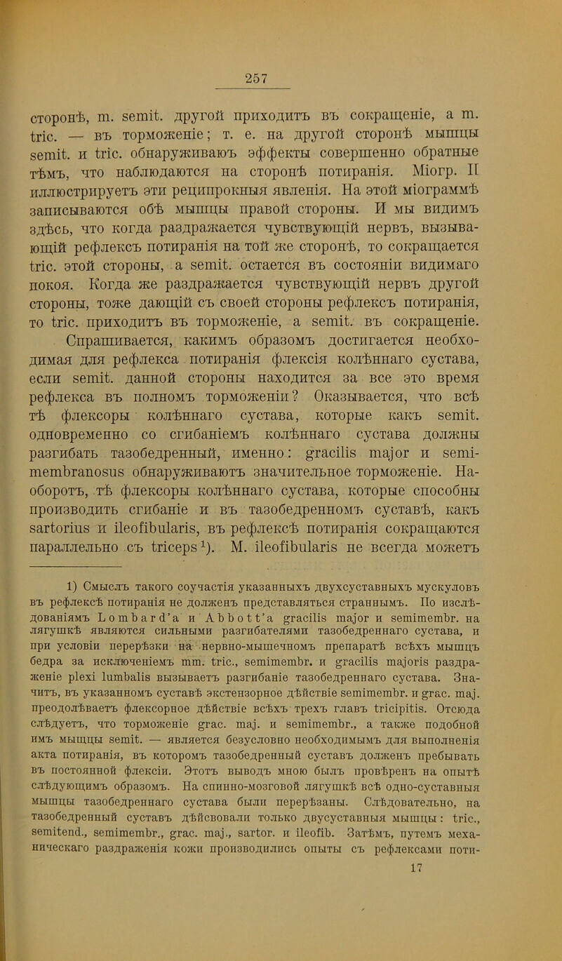 cTopoH'fe, m. semit. flpyroit npiixoflHT'b bt^ coKpamenie, a m. — B1, TopMOJKenie; t. e. na ji;pyrolt cTopoii'b MHinpH semit. H trie. oSHapyaaiBaio'B 9(|)c|)eKTH coBepmenno oSpaxHHe T'bM'B, ^iTO HaOjiro^aiOTCB na cxopoH'fc noxiipaniH. Miorp. II iijijnocxpiipyex'B 9xh peii;iinpoKHHa BBJieHia. Ha 9xoti MiorpaMMi. aaniicHBaioxcH 06'fe MunipH npaBoft exoponu. H mbt bh^hm'b 3;t'i.cf>, b:xo Kor;i;a pa3;^pa^Kaexc^I -qyBcxByiomiii HepBB, BH3HBa- lomift pe(|)JieKC'L noxHpaniB na xoft me exopoH^, xo coKpam^excH trie, axoft exoponti, a semit. oexaexen bb eoexoBHin BHB;HMaro noKOB. KorB;a me pa3B;pamaexea qyBexByjomiil nepBB /tpyroH exopoHH, xome jiaiomifl cb eBoeil exopoHH pe(|)JieKeB noxHpania, xo trie. npnxojtiixB bb xopMomenie, a semit. bb eoKpameme. CnpamiiBaexe^r, KaKHMB oSpasoMB Aocxiiraexea neodxo- jiiHMafi pe(|)JieKea noxiipanm (|)JieKeifl KOJi'^nnaro eyexaBa, ecjiE semit. nanHoft exopoHH Haxo^iHxeH 3a Bee 9x0 Bpena pe(|)JieKea bb iiojihomb xopMomemii? OKasHBaexea, ■qxo Be'fe x'fc (|)jieKeopH KOJi^HHaro eyexaBa, KoxopHe kbeb semit. oanoBpeMeHHo eo ernCanieMB KOJi'bHHaro eyexaBa AOJimHU paarnOaxB xa3o6e;ipeHHHfl, HMeHHo: graeilis major h semi- membranosus obHapymHBaioxB SHaunxejiBHoe xopMomenie. Ha- obopoxB, x'b ^JieKeopH KOJi'bHHaro eyexaBa, Koxopne enoeobnH npoH3BO^[HXB ernSame h bb xa3oCe;];peHHOMB eyexas-b, kerb sartorius n ileofibularis, bb pe(|)jieKe'b noxupanin eoKpaigaioxea napajiJiejiBHo cb trieeps^). M. ileofibularis ne Beer^a MomexB 1) CiMucJit TEKoro coy^acTia yKasaHHUxt jiiByxcycxaBHbix'B MycKyaoBt BB pe^JiBKCi noTHpaHifl He jiiojiJKeHB npe;;cTaBJiaTbca CTpaHHbiMt. Ho hbcji'S- aoBaHiflMB Lombard’a n Abbott’a gracilis major h semimembr. Ha JiarymKb abjisjotch chjibhijmh paBrnSaTeJiAMH Ta3o6ej(peHHaro cycraBa, h npH ycjioBiH nepepbaKH na HepBHO-MMmeHHOMB npenapaTb Bcfext MumpB 6e;ipa aa HCKJHOHeHieMB mm. trie., semimembr. h gracilis majoris paa;;pa- atCHie plexi lumbalis BHabiBacTt paarnbanie Ta3o6e.npeHHaro cycrasa. 3na- HHTB, BB yKaaaHHOMB cycraBb aKCTenaopHoe .iibiicTBie semimembr. ii grac. maj. npeoj;ojibBaeTB $jieKcopHoe flbiicTBie BcbxB xpexB rjiaBB tricipitis. OTCK)J^a cjib;iyeTB, hto TopMositeHie grac. maj. h semimembr., a Taoce noAobnofl HMB Mbimu,H semit. — ABJiHeTca beaycJiOBHO Heo6xoJ^^MbIMB fljia BbinoJineHia aKxa HOTHpaHia, bb KOxopoMB xaaobeapeHHbift cycxaBB .i^oajKeHB npeSbiBaxb BB HoexoaHHofi ^aeKcin. 9xoxb bbibo;;b mhok) 6biaB iipoBbpeHB Ha onuxb cabflyiom,HMB obpaaoMB. Ha cnHHHO-MoaroBoft aarymicb Bcb oflHO-cyexaBHua Mumpbi xaaofieApeHHaro eyexana 6bian nepepbaanbi. Cab/;oBaxeabHO, na xaao6e.apeHHbifl cycxaBB .zibiicBOBaan xoabko ABycycxaBHbia Mbimpu: trie., semitend., semimembr., grac. maj., sartor. 11 ileofib. 3axbMB, nyxeMB Mexa- HHaecKaro paa^paacenia icoaui npoiiaBOfluaiicb onuxbi cb pe^aeiccaMH noxn- 17