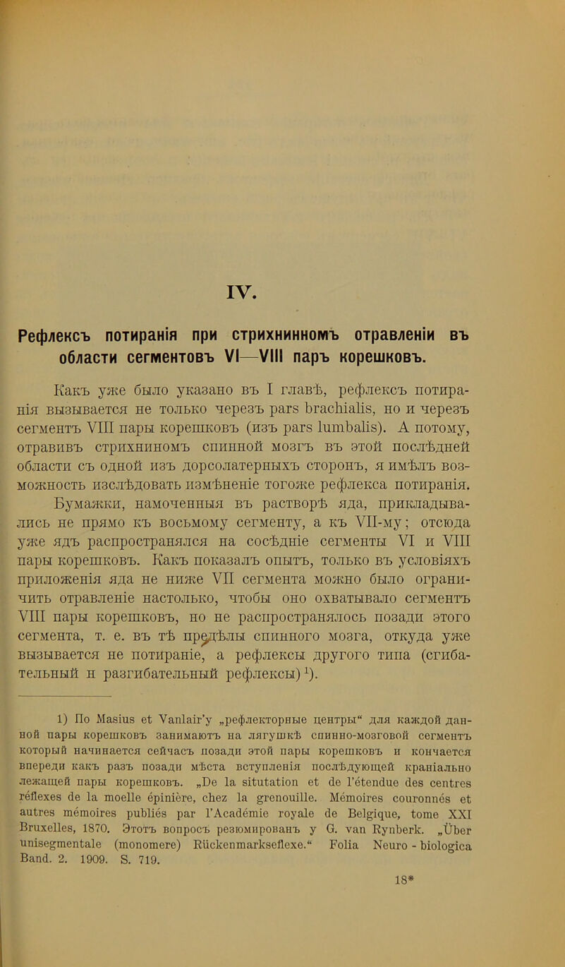 IV. Pect)^eKC'b noTHpaH'm npH CTpMXHHHHOM'b 0TpaB;ieHiH B-b o6;iacTM cerivieHTOB'b VI—VIII nap-b KopeujKOBij. KaKii jMe 6hjio yKasano bI) I rjiaBl), pe(|)JieKC'i) noinpa- HiB BH3HBaeTCB H6 TOJibKO B[epe3'B pais brachialis, ho h Hepe3'B cerMeHTi) VIII napH KopezHKOBB (h3b pars lumbalis). A noTOMy, OTpaBHBB CTpiIXHHHOMB CHHHHOil M03rB BB 8TO0 nOCJlbAi;HeH ObJiaCTI-I CB 0/];H0fl H3B flOpCOJiaTepnblXB CTOpOHB, H HM^JIB B03- MOJKHOCTb H3CJibH:oBaTb iiaMbHeHie rorojKe pe(|)JieKca noTi-ipaHlH. ByMaJKKH, HaMOHGHHHH BB paCTBOpl. Sim, HpHKJiaflHBa- jiHCb He npHMO KB BocbMOMy cerneHTy, a kb VII-My; orciona yjKe HflB pacnpocrpaHHJicH na cocfeflHie cerMeHTH VI h VIII napH KopemKOBB. Kkkb noKaaajiB ohhtb, tojibko bb ycjiOBiaxB npHJiosKeHiH ajia. He HHJKe VII cerneHTa Moamo 6hjio orpanii- HHTb OTpaBJieHie nacTOJibKO, hto6h oho oxBarbiBajio cerneHTB VIII napH KopemKOBB, ho He paciipocTpaHHJiocb no3a;i,H btofo cerMenia, t. e. bb ib np^bjiH cnriHHoro Moara, OTKy^a y®e BH3biBaeTCH He HOTHpanie, a pe(|)jieKCH ^ipyroro Tiiria (cn-iba- TejibHHfi H paarHCaiejiBHHfl pec|)JieKCH) ^). 1) Do Masius et Vanlair’y „pe$jieKTopHi.ie u,eHTpi>i“ Kaa;;iofi J^aH- Hofi napai KopeioKOBi) aaHHMaioT'b aa JiaryuiK'fe cnHHHO-MoaroBoii cerMeaTTb KOTopaift aaaaaaeTca cefiaacTb aosaAn 3T0fl aapu KopeaiKOBt a KoaaaeTca BaepeflH icaic-b past aosaAn M’feCTa BCTynjieaia nocji'bflyK)ai,e0 Kpaaiajibao Jieacaaieft aapai KopeaiKOBi,. „De la situtation et de I’etendue des centres reflexes de la moelle epiniere, chez la grenouille. Memoires couronnes et autres memoires publics par 1’Academic royale de Belgique, tome XXI Bruxelles, 1870, Btot'b Bonpoc'b pe3ioMapoBauT> y G. van Rynberk. „t)ber unisegmentale (monomere) Riickenmarkseflexe.“ Folia Neuro - biologica Band. 2. 1909. S. 719. 18*
