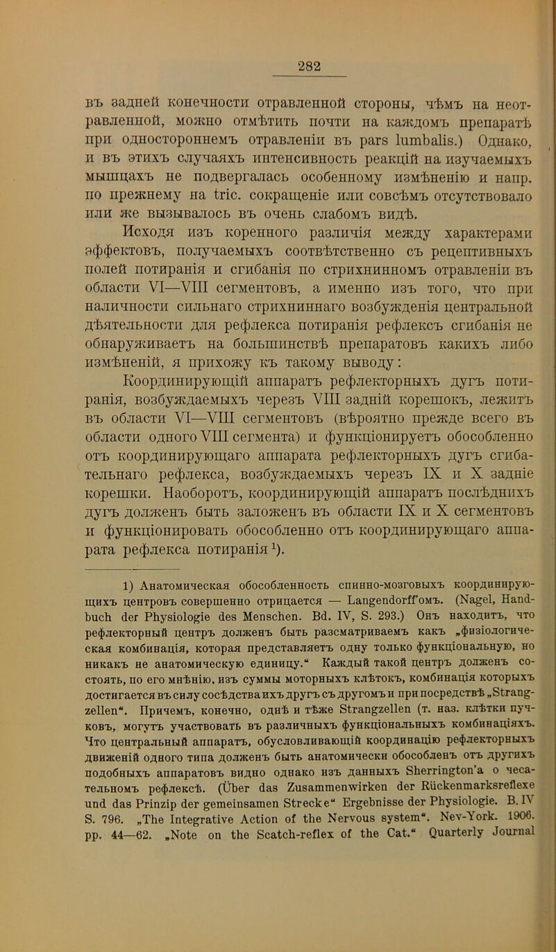 B'L aa^Heil KOHe^HOCTH OTpaBJieHHOfl CTOpOHU, ^tMl) Iia HeOT- paBJieHHott, MOJKHO OTM'fcxHTB Ho^TH Ha KajKB;oM'ij Hpenaparfe npH OOTOCTopoHHeMT) OTpaBJieHiH Bx. pars lumbalis.) OanaKO, H BX> bthxij cjiyHaax'B HUTencHBiiocTb peaKn;iK na HsynaeMHX'L Mhiinn;ax'b ne no^BeprajiacB ocoSennoMy HBM'bHeHiio h nanp. no npenjHeMy na trie. coKpameme hjih coBcbMi) OTcyTCTBOBajio iijm JKe BHBHBajiocb bx> oneHb cjiaSoMB BHaii. Hcxojth H3X) KopeHHoro paajmnia MeaKB;y xapaKiepaMH B(|)(|ieKTOB'b, nojiynaeMHX'b cooTB’feTcxBeHHO cb pen;enxHBHHxx> nojieK noxHpania h ernbama no cxphxhhhhomb oxpaBaenin bb obaacxH VI—VIII cerMenxoBB, a HMenno hbb xoro, axo npii naananoexH cimbnaro cxpHXHHHnaro B036yjK^[eHia BenxpajibHOfl TtbaxeabHoexH ^Jia pec|)aeKca noxnpania pe(|)aeKCB emdania ne odnapysKHBaexB na doabmiincxB'fe npenapaxoBB KannxB ando naM’bHenill, a npiixoacy kb xaKOMy BHBoay: Koopjtnnnpyiomin annapaxB pe(|)aeKxopHHXB ayrB noxii- pania, BoadyacAaeMHXB aepeaB VIII aa^niS KopemoKB, aeaaixB BB odaacxn VI—VIU cernenxoBB (B^poaxHO npeat^e Bcero bb odaacxH o^noro VIII cerMenxa) n c|)yHKD;ioHHpyexB odocodaenno oxB Koop;i;HHHpyiom,aro annapaxa pe(|)aeKxopHHXB B;yrB ernda- xeabnaro pe(|)aeKca, Boadym^aeMHXB aepeaB IX ii X aaB;Hie KopeniKH. HaodopoxB, Koop^^nnnpyron];!!! annapaxB noca-feaHuxB syrB AoaacenB dHXb aaaoaeenB bb odaacxn IX n X cerMenxoBB II (|)yHKu;ioHHpoBaxb odocodaenno oxb Koopji;HHHpyioii],aro anna- paxa pe(|)aeKca noxnpania^). 1) AHaTOMHHecKafl o6oco6jieHHocTt cnHHHO-MoaroBuxt KOopaHHnpyio- mHXi> neHTpoB'b coBepmeHHO 0TpHu;aeTca — Langendorff’oMt. (Nagel, Hand- buch der Physiologie des Menschen. Bd, IV, S. 293.) Obb HaxoaHTB, bto pe^JieKTopHutt aeHTpB aoJiaceaB 6utb paacMaTpaBaeMB KaKB „$H3ioJiorHBe- CKaa KOMdHHauia, KOTopaa npeflCTaBJiaeTB easy tojibko $yHKiiioHajibHyK), ho HHKaKB He aHaTOMHHecKyio eaHHHiiy. KaacaBiS TaKoft aeHxpB aoHHceHt co- CTOHTB, no ero MHiniiO, H3B CyMMU MOTOPHHXB KJlbTOKB, KOMdllHaida KOTOpUXB aocTHraeTca bbcaay cocbacTBahxbapyrB cb apyroMB h npn nocpeacTB'b „Strang- zellen. IIpHaeMB, KoaeaHO, oaH'b h xbace Strangzellen (t. Has. KJrbxKH nya- KOBB, MoryxB yaacxBOBaxb bb pasaHHHuxB $yHKn;ioHaai>HBixB KOMdHHauiaxB. Bxo aeHxpaabHuft annapaxB, o6ycaoBaHBaiomi& KOopaHHauiro pe^aeKxopHuxB aBHHceHiit oaHoro xnna aoJiJKOHB 6uxb anaxoMHaecKH o6oco6aeHB oxb apyraxB HoaodnuxB annapaxoBB BHaHO oanaKO h3B a^HHUXB Sherrington’a o aeca- xeabHOMB pe^aeKCb. (Uber das Zusammenwirken der Ruckenmarksreflexe und das Prinzip der gemeinsamen Strecke Ergebnisse der Physiologie. B. IV S. 796. „The Integrative Action of the Nervous system. Nev-York. 1906. pp. 44—62. *Note on the Scatch-reflex of the Cat. Quarterly Journal