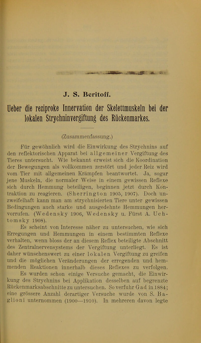 J. S. Beritoff. Ueber die reziproke Innervation der Skelettnmskeln bei der iokalen Strychninvergiftung des Riickenmarkes. (Zusaramenfassung.) Piir gewohnlich wird die Einwirkung des Strychnins auf den reflektorischen Apparat bei allgemeiner Vergiftung des Tieres untersucht. Wie bekannt erweist sich die Koordination der Bewegungen als vollkommen zerstort und jeder Reiz wird vom Tier mit allgemeinen Krampfen beantwortet. Ja, sogar jene Muskeln, die normaler Weise in einem gewissen Reflexe sich durch Hemmung beteiligen, beginnen jetzt durch Kon- traktion zu reagieren. (Sherrington 1905, 1907). Doch im- zweifelhaft kann man am strychnisierten Tiere iinter gewissen Bedingungen auch starke und aiisgedehnte Hemmungen her- vormfen. (Wedensky 1906, Wedensky u. Fiirst A. Uch- tomsky 1908). Es scheint von Interesse naher zu untersuchen, wie sich Erregungen und Hemmungen in einem bestimmten Reflexe verhalten, wenn bloss der an diesem Reflex beteiligte Abschnitt des Zentralnervensystems der Vergiftung unterliegt. Es ist daher wiinschenswert zu einer Iokalen Vergiftung zu greifen und die moglichen Veranderungen der erregenden und hem- menden Reaktionen innerhalb dieses Reflexes zu verfolgen. Es wurden schon einige Yersuche gemacht, die Einwir- kung des Strychnins bei Applikation desselben auf begrenzte Riickenmarksabschnitte zu untersuchen. So verfuhr Gad in 1884; eine grossere Anzahl derartiger Versuche wurde von S. Ba- glioni unternommen (1900—1910). In mehreren davon legte