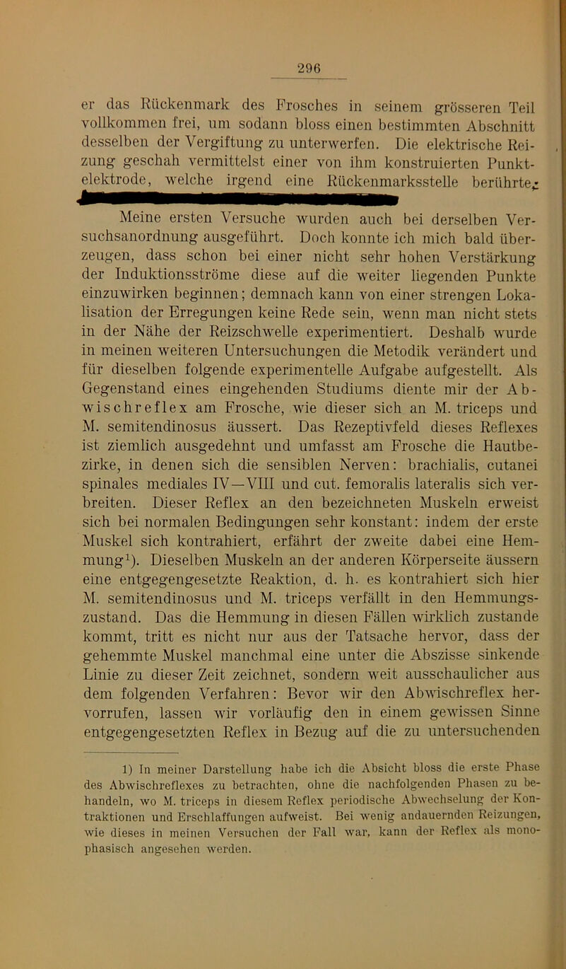 er das RQckenmark des Frosches in seinem grosseren Teil vollkommen frei, urn sodann bloss einen bestimmten Abschnitt desselben der Vergiftung zii iinterwerfen. Die elektrische Rei- zung geschah vermittelst einer von ihm konstruierten Punkt- elektrode, welche irgend eine Riickenmarksstelle beriihrte^ Meine ersten Versuche wurdeii auch bei derselben Ver- suchsanordnung ausgeftihrt. Doch konnte ich mich bald iiber- zeiigen, dass schon bei einer nicht sehr hohen Verstarkung der Induktionsstrome diese auf die weiter liegenden Punkte einzuwirken beginnen; demnach kann von einer strengen Loka- lisation der Brregungen keine Rede sein, wenn man nicht stets in der Nahe der Reizschwelle experimentiert, Deshalb wurde in nieineu weiteren Untersuchungen die Metodik verandert und fiir dieselben folgende experimentelle Aufgabe aufgestellt. Als Gegenstand eines eingehenden Studiums diente mir der Ab- wischreflex am Prosche, wie dieser sich an M. triceps und M. semitendinosus aussert. Das Rezeptivfeld dieses Reflexes ist ziemlich ausgedehnt und umfasst am Frosche die Hautbe- zirke, in denen sich die sensiblen Nerven; brachialis, cutanei spinales mediates IV—VIII und cut. femoralis lateralis sich ver- breiten. Dieser Reflex an den bezeichneten Muskeln erweist sich bei normalen Bedingungen sehr konstant: indem der erste Muskel sich kontrahiert, erfahrt der zweite dabei eine Hem- mung^). Dieselben Muskeln an der anderen Korperseite aussern eine entgegengesetzte Reaktion, d. h. es kontrahiert sich hier M. semitendinosus und M. triceps verfallt in den Hemmungs- zustand. Das die Hemmung in diesen Fallen wirklich zustande kommt, tritt es nicht nur aus der Tatsache hervor, dass der gehemmte Muskel manchmal eine unter die Abszisse sinkende Linie zu dieser Zeit zeichnet, sondern weit ausschaulicher aus dem folgenden Verfahren: Bevor wir den Abwischreflex her- vorrufen, lassen wir vorlaufig den in einem gewissen Sinne entgegengesetzten Reflex in Bezug auf die zu untersuchenden 1) In meiner Darstellung liate ich die Ahsicht bloss die erste Phase des Abwischreflexes zu hetrachten, ohne die nachfolgenden Phasen zu he- handeln, wo M. triceps in diesem Reflex periodische Abwechselung der Kon- traktionen und Erschlaffungen aufweist. Bei wenig andauernden Reizungen, wie dieses in meinen Versuchen der Fall war, kann der Reflex als mono- phasisch angesehen werden.