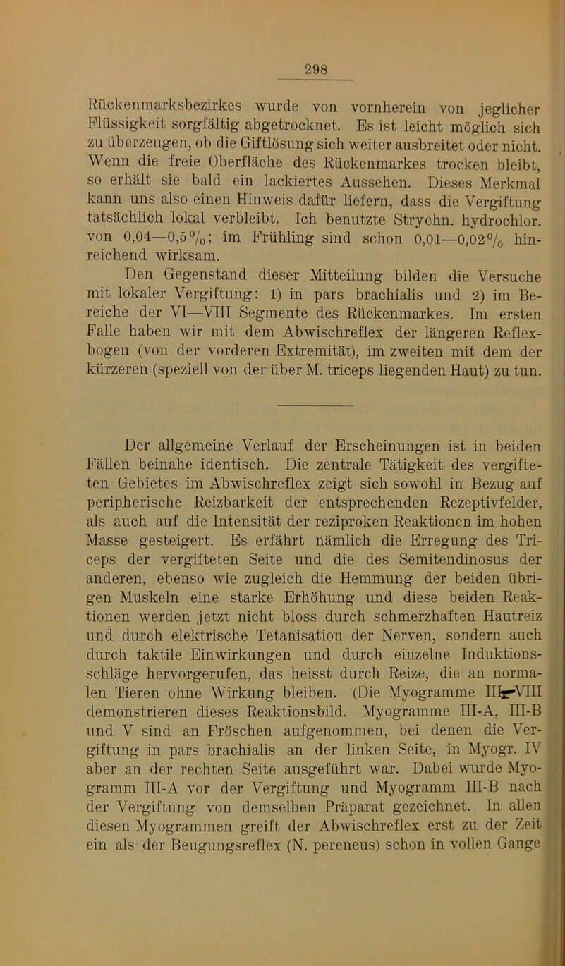 Riickenmarksbezirkes wurde von vornherein von jeglicher Pliissigkeit sorgfaltig abgetrocknet. Es ist leicht mdglich sich zu tiberzeiigen, ob die Giftlosung sich weiter ausbreitet oder nicht. Wenn die freie Oberflache des Riickenmarkes trocken bleibt, so erhait sie bald ein lackiertes Aussehen. Dieses Merkmal kann uns also einen Hinweis dafiir liefern, dass die Vergiftung tatsachlich lokal verbleibt. Ich benntzte Strychn. hydrochlor. von 0,04—0,5%; im Fruhling sind schon 0,01—0,02% hin- reichend wirksam. Den Gegenstand dieser Mitteilung bilden die Versuche mit lokaler Vergiftung: l) in pars brachialis und 2) im Be- reiche der VI—VIII Segmente des Riickenmarkes. Im ersten Falle haben wir mit dem Abwischreflex der langeren Reflex- bogen (von der vorderen Extremitat), im zweiten mit dem der kiirzeren (speziell von der iiber M. triceps liegenden Haut) zu tun. Der allgeraeine Verlauf der Erscheinungen ist in beiden Fallen beinahe identisch. Die zentrale Tatigkeit des vergifte- ten Gebietes im Abwischreflex zeigt sich sowohl in Bezug auf peripherische Reizbarkeit der entsprechenden Rezeptivfelder, als auch auf die Intensitat der reziproken Reaktionen im hohen Masse gesteigert. Es erfahrt namlich die Erregung des Tri- ceps der vergifteten Seite und die des Semitendinosus der anderen, ebenso wie zugleich die Hemmung der beiden iibri- gen Muskeln eine starke Erhohung und diese beiden Reak- tionen werden jetzt nicht bloss durch schmerzhaften Hautreiz und durch elektrische Tetanisation der Nerven, sondern auch durch taktile Einwirkungen und durch einzelne Induktions- schlage hervorgerufen, das heisst durch Reize, die an norma- len Tieren ohne Wirkung bleiben. (Die Myogramme Ilf—'VIII demonstrieren dieses Reaktionsbild. Myogramme III-A, III-B und V sind an Proschen aufgenommen, bei denen die Ver- giftung in pars brachialis an der linken Seite, in Myogr. IV . aber an der rechten Seite ausgefiihrt war. Dabei wurde Myo- j gramm III-A vor der Vergiftung und Myogramm III-B nach ,1 der Vergiftung von demselben Praparat gezeichnet. In alien diesen Myogrammen greift der Abwischreflex erst zu der Zeit ^ ein als- der Beugungsreflex (N. pereneus) schon in vollen Gauge