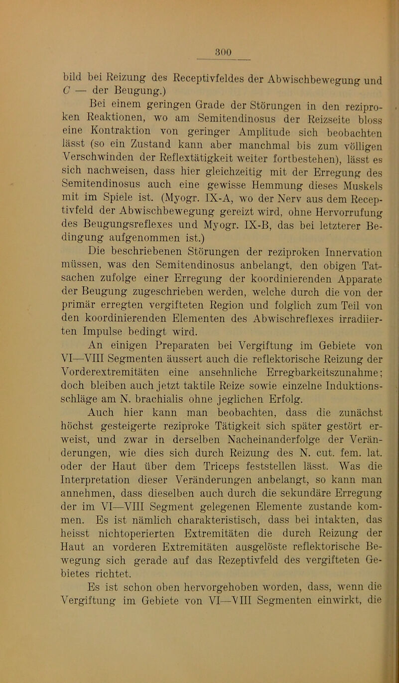 bild bei Reizung des Receptivfeldes der Abwischbewegung und C — der Beugung.) Bei einem geringen Grade der Storungen in den rezipro- ken Reaktionen, wo am Semitendinosus der Reizseite bloss eine Kontraktion von geringer Amplitude sich beobachten lasst (so ein Zustand kann aber manchmal bis zum volligen Verschwinden der Reflextatigkeit weiter fortbestehen), lasst es sich nachweisen, dass hier gleichzeitig mit der Brregung des Semitendinosus auch eine gewisse Hemmung dieses Muskels mit im Spiele ist. (Myogr. IX-A, wo der Nerv aus dem Recep- tivfeld der Abwischbewegung gereizt wird, ohne Hervorrufung des Beugungsreflexes und Myogr. IX-B, das bei letzterer Be- dingung aufgenommen ist.) Die beschriebenen Storungen der reziproken Innervation mtissen, was den Semitendinosus anbelangt, den obigen Tat- sachen zufolge einer Erregung der koordinierenden Apparate der Beugung zugeschrieben werden, welche durch die von der primar erregten vergifteten Region und folglich zum Teil von den koordinierenden Elementen des Abwischreflexes irradiier- ten Impulse bedingt wird. An einigen Preparaten bei Vergiftung im Gebiete von VI—VIII Segmenten aussert auch die reflektorische Reizung der Vorderextremitaten eine ansehnliche Erregbarkeitszunahme; doch bleiben auch jetzt taktile Reize sowie einzelne Induktions- schlage am N. brachialis ohne jeglichen Erfolg. Auch hier kann man beobachten, dass die zunachst hochst gesteigerte reziproke Tatigkeit sich spater gestort er- weist, und zwar in derselben Nacheinanderfolge der Veran- derungen, wie dies sich durch Reizung des N. cut. fern. lat. Oder der Haut iiber dem Triceps feststellen lasst. Was die Interpretation dieser Veranderungen anbelangt, so kann man annehmen, dass dieselben auch durch die sekundare Erregung der im VI—VIII Segment gelegenen Elemente zustande kom- men. Es ist namhch charakteristisch, dass bei intakten, das heisst nichtoperierten Extremitaten die durch Reizung der Haut an vorderen Extremitaten ausgeloste reflektorische Be- wegung sich gerade auf das Rezeptivfeld des vergifteten Ge- bietes richtet. Es ist schon oben hervorgehoben worden, dass, wenn die Vergiftung im Gebiete von VI—VIII Segmenten einwirkt, die