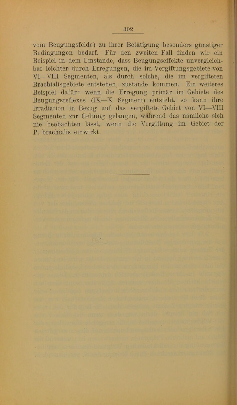 vom Beugungsfelde) zu ihrcr Betatigung besonders giinstiger Bedingungen bedarf. Piir den zweiten Fall finden wir ein Beispiel in dem Umstande, dass Beugungselfekte unvergleich- bar leichter durch Brregungen, die im Vergiftungsgebiete von VI—VIII Segmenten, als durch solche, die im vergifteten Brachialisgebiete entstehen, zustande kommen. Ein weiteres Beispiel dafiir: wenn die Erregung primar im Gebiete des Beugimgsreflexes (IX—X Segment) entsteht, so kann ihre Irradiation in Bezug auf das vergiftete Gebiet von VI—VIII Segmenten znr Geltimg gelangen, wahrend das namliche sich nie beobachten lasst, wenn die Vergiftung im Gebiet der P. brachialis einwirkt.