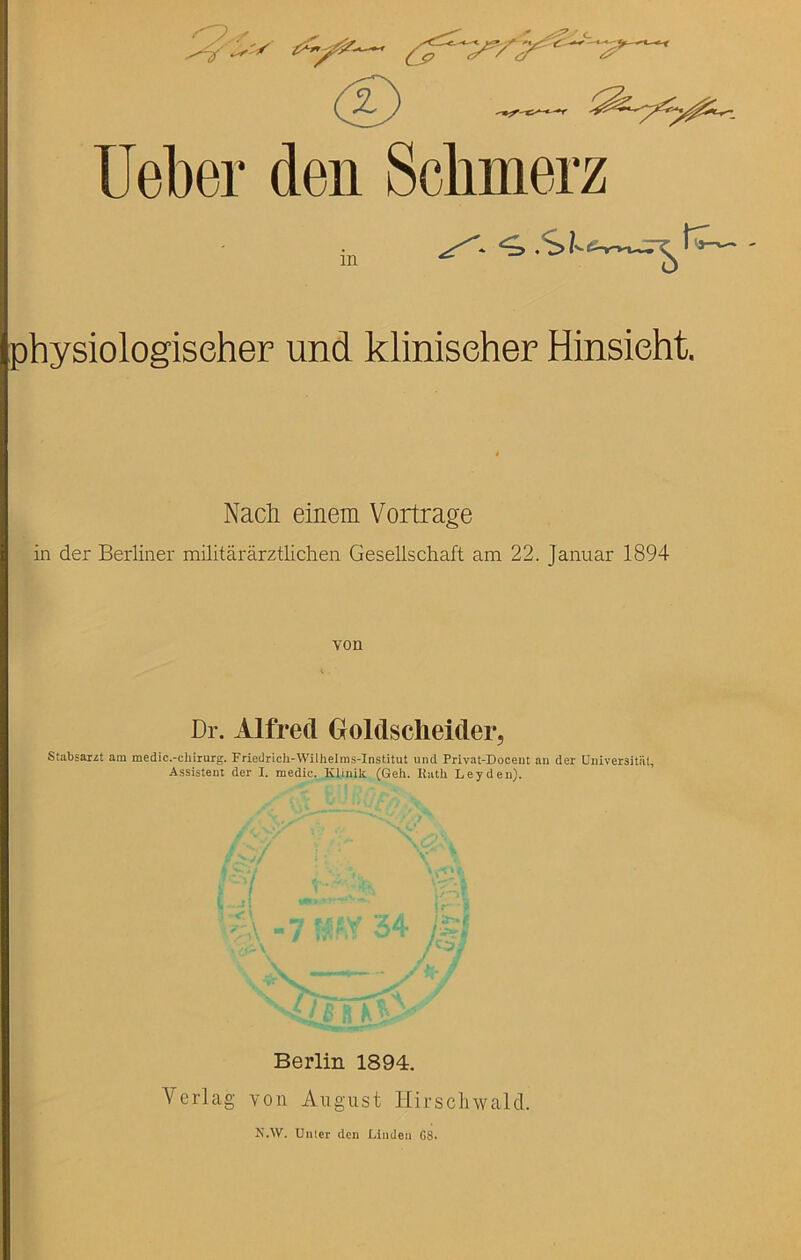 Ueber den Scbmerz in su K- physiologiseher und kliniseher Hinsieht. Nacli einem Vortrage in der Berliner militararztlichen Gesellschaft am 22. Januar 1894 von Dr. Alfred Goldsclieider, Stabsarzt am medic.-chirurg. Friedrich-Wilhelms-Institut und Privat-Doceut aii der Uiiiversitiil, Assisteut der I. medic. Kliniit (Geli. Hath Leyden). Berlin 1894, Verlag von August Hirscluvald.