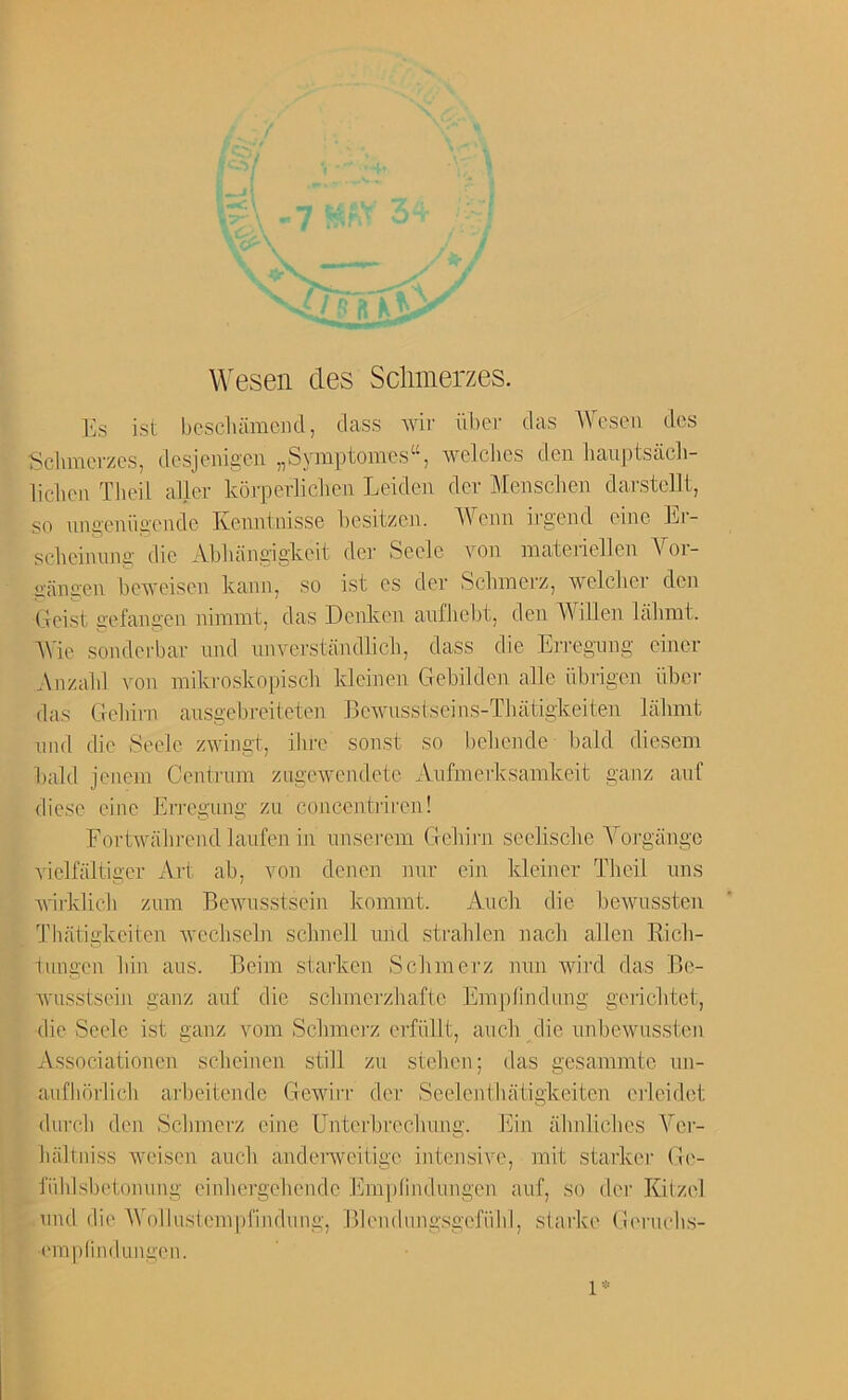 Wesen des Sclimerzes. Es ist bescluimeiKl, class wir ilber das Woson dcs Schmcvzcs, desjeiiigen „Symptomcs“, welclics den lianptsach- liclicn Tbeil aller koj-peidiclien Leiden der Menschen darstcllt, so nngeniigendc Kenntnisse besitzen. Wenn irgend eine Er- scbcinnng die Abbangigkeit der Seclc von inaterielien Vor- gangen bcAveiscn kann, so ist es der Sclnnei’z, welclier den Geist gefangen nimint, das Dcnken anfliebt, den Widen lalunt. AVic sonderbar nnd nnvcrstandlich, dass die Erregnng einer Anzaid von mikroskoj)isc]i kleinen Gebilden alle iibrigen iiber das Geliirn ansgebreiteten Bewusstseins-Tbatigkeiten liilimt nnd die Seele zwingt, ihre sonst so bebende bald diesem bald jenem Centrnm zLigcwcndcte Anfmerksamkeit ganz anf diese cine Errogung zu concciitiiren! Fortwabrend lanfen in nnserein Gebirn scclisclie A^'oi'gango viclfaltiger Art ab, von denen nnr ein Ideiner Tbeil tins Avirkbeb znm Bewnsstsein kommt. Anch die bewussten Thatigkeiten vecbseln scbnell nnd strahlen nacb alien Ricli- inngen bin ans. Beiin starken Sclnnerz nnn wird das Be- vusstsein ganz anf die sclnnerzliafte Emplindung geiicbtet, die Seele ist ganz vom Sclnnerz erfiillt, aneb die unbewnssten Associationen sebeinen still zn steben; das gesammte nn- auflibrlicb arbeitende Gewirr der Seelenthatigkeiten erieidet (lurch den Sclnnerz eine Unterbreclning. Ein abnliches A^er- lialtniss weisen anch andenveilige intensive, mit starker Ge- I'iildsbelonung einbergebende Emi)Iindnngen anf, so der Kilzel nnd di(> AVolbislein|)findnng, Blendungsgefiibl, siarke Gernehs- (’inplindungen. 1-