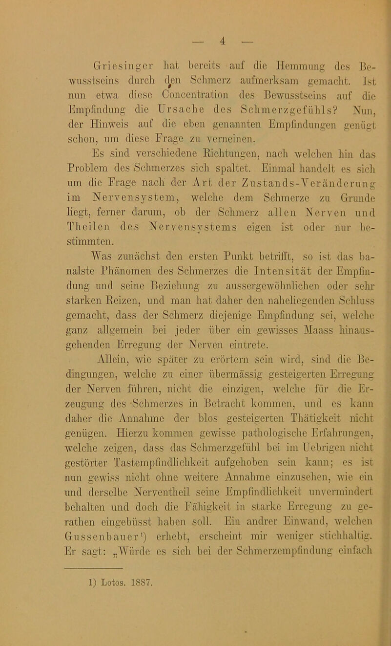 Gricsingcr liat l)creits aiif die Idemmiing dcs Be- wiisstseins durcli d^cn Sclimci’z aufinci'ksam gcmaclit. 1st non etwa diese Concentration des Bewosstseins auf die I'nnpfindung die UrsacJie des SchmerzgefiiIlls? Nun, der Hinweis auf die cben genannten Empfindungen geniigt schon, om diese Frage zu verneinen. Es sind verschiedene Riclitiingen, nacli welchen liin das Problem des Sebmerzes sicb spaltet. Einmal bandelt es sicli um die Frage nacb der Art der Zostands-Veriinderung im Nervensystem, welcbe dem Sclimerze zu Grunde liegt, ferner darum, ob der Sclimerz alien Nerven und Tbeilen des Nervensystems eigen ist oder nur be- stimmten. AVas zunaebst den ersten Punkt betriil't, so ist das ba- nalste Phanomeii des Sclimerzes die Intensitiit der Empfin- dung nnd seine Beziebung zu aussergewolmliclien oder sebr starken Reizen, und man bat daber den nabeliegenden Scbluss gemaebt, dass der Sebmerz diejenige Empfmdung sei, welcbe ganz allgemein bei jeder iiber ein gewisses Maass binaus- gebenden Erregung der ISTerven eintrete. Allein, wie spater zu erortern sein wird, sind die Be- dingungen, welcbe zu einer iibermassig gesteigerten Erregung der Nerven fiibren, niebt die einzigen, Avelcbe filr die Er- zeugimg des -Sebmerzes in Betracbt kommen, und es kann daber die Annabme der bios gesteigerten TJuitigkeit niebt geniigen. Hierzu kommen gewisse patbologiscbe Erfabrungen, Avelcbe zeigen, dass das Scbmerzgefulil bei im Uebrigen niebt gestorter Tastempfindliclikeit aufgelioben sein kann; es ist nun gewiss niebt obne weiterc Annabme einzuselien, Avie ein und derselbe NerA^entbeil seine Empfindlichkeit umTrmindert bebalten und docli die Fabigkeit in starke Erregung zu ge- ratben eingebiisst baben soil. Ein andrer EinAvand, Avelclien Gussenbaiier') erbebt, ersebeint mir Aveniger sticblialtig. Er sagt: „A\'urde es sicli bei der Sebmerzempfindung einfacb 1) Lotos. 1887.