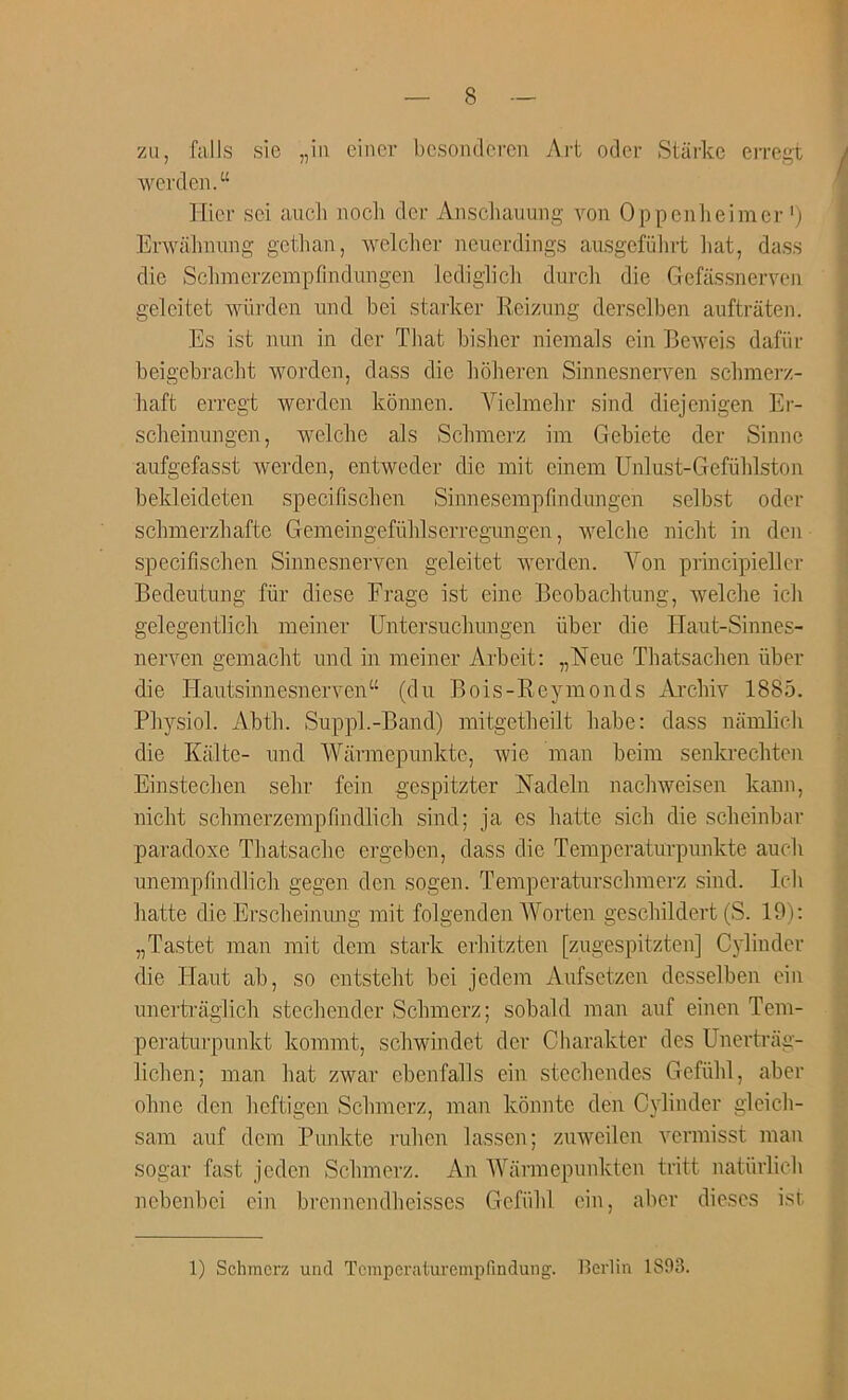 zu, falls sie „iii eincr bcsondercu Ai't oticr Stai-kc erregt weixlen.“ ■ Hid- sci auch iiocli dcr Anschauung von Oppenlieimcr'j Envalmnng getlian, welclier ncuerdings ausgefiilirt liat, dass die ScLmerzempfindungen lediglicli durch die Gefassnerven geleitet wiirden iind bei starker Reizung derselben auftraten. Es ist nun in der Tliat bisiier nienials ein Beweis dafiir beigebracbt worden, dass die lioiieren Sinnesnerven schmerz- iiaft erregt werden konnen. Vielmebr sind diejenigen Er- sclieinungen, welcbe als Scinnerz im Gebiete der Sinne aufgefasst werden, entweder die init einem Unlust-Gefuhlston bekleideten specifisclien Sinnesempfindungen selbst oder schmerzbafte Gemeingefuhlserregungen, welcbe nicht in den specifischen Sinnesnerven geleitet werden. Von principieller Bedeiitung fiir diese Frage ist eine Beobachtung, welcbe icli |j gelegentlich meiner Untersucliungen iiber die Haut-Sinnes- ^ nerven gemacht imd in meiner Arbeit: „Neiie Thatsacben iiber | die Hautsinnesnerven“ (dn Bois-Reymonds iVi’cbiv 1885. ^ Pbysiol. Abtb. Suppl.-Band) mitgetbeilt babe: dass namlicb ^ die Kalte- nnd Warmepmikte, wie man beim senkrecbten q Einsteclien selir fein gespitzter Nadeln nacbweisen kann, a nicbt scbmerzempfindlicb sind; ja es batte sicb die scbeinbar 3 paradoxe Tbatsacbe ergeben, dass die Temperaturpimkte aucli J unempfindlicb gegen den sogen. Temperaturscbmerz sind. Icli batte die Erscbeimmg mit folgenden AVorten gescbildert (S. 19): „Tastet man mit dem stark erbitzten [zugespitzten] Cylinder die Plant ab, so entstebt bei jedem Aufsetzen desselben ein i unertraglicb stecbender Scbmerz; sobald man auf einen Tern- 1 peratnrpunkt kommt, scbwindet dcr Charakter des Unertrag- i licben; man bat zwar eben falls ein stccbendcs Gefiild, aber S obne den bcftigcn Scbmerz, man koimtc den Cylinder gleich- 3 sam auf dem Punkte niben lassen; zuweilcn vermisst man ® sogar fast jeden Scbmerz. An Alxirmepunkten tritt natiirlicli || nebenbei ein brennendbeisscs Gefiibl ein, aber dieses ist 3 1) Schmcrz und Tcmperaturempfindung. Berlin 1893.