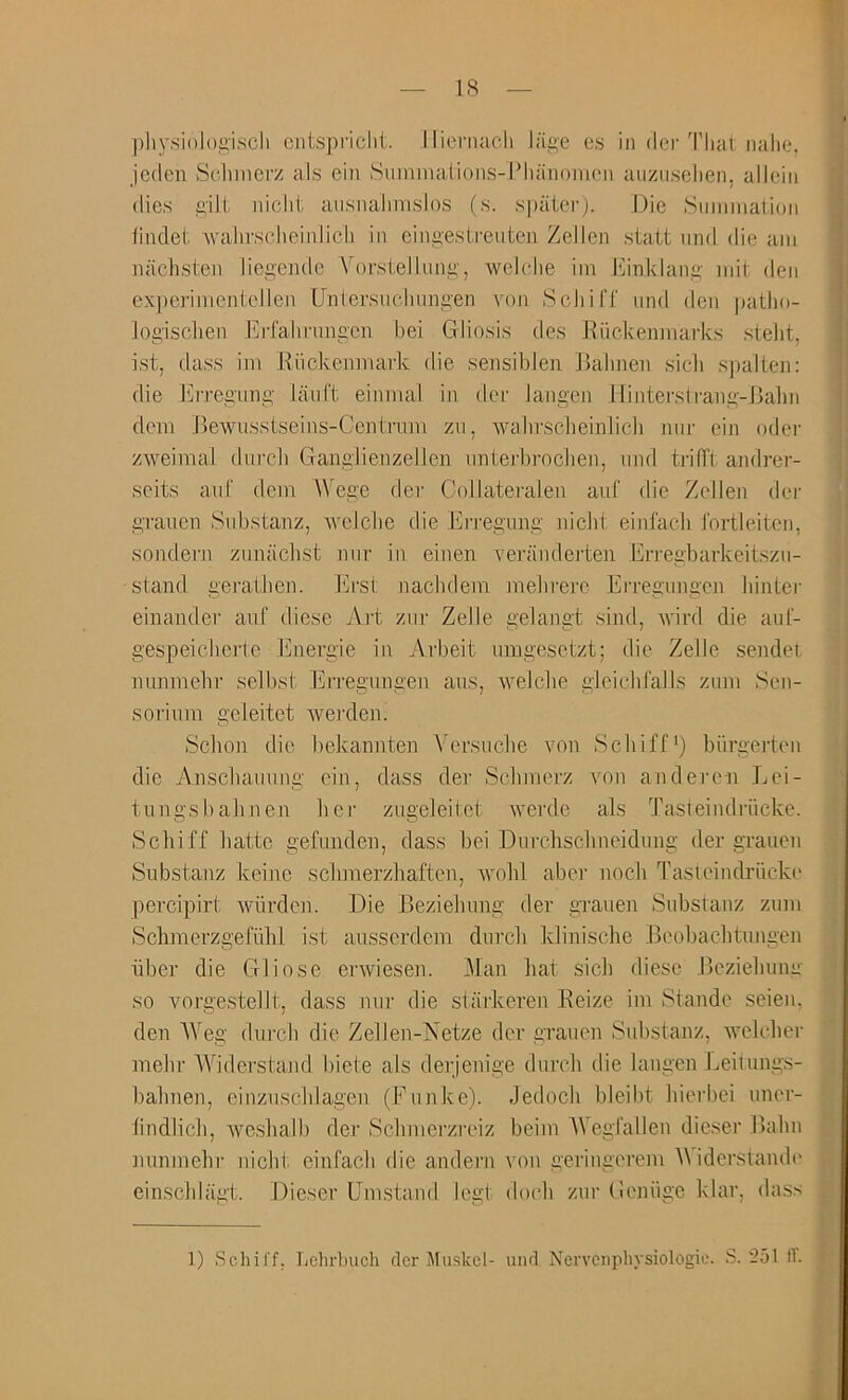 IS physioloi’iscli cntspriclit. Iliomacli liii>e es in der That nahc*. jcden Schmei'z als ein Stinunalions-Plianonioii auziiselien, alleiii dies gilt niclit ausnalimsios (s. spaierj. Die Smiiination tinclet wahrsclieinlicli in cingestreuteii Zellen statt iind die am iiachsten liegeiide Vorstellung, wckdie iin J'linklang mit den ex|)erinientcllen Untei'svieluingen von Sell iff iind den |)atho- logisclien Erfahiaingen hei Gliosis des Kiickenmarks stelit, 1st, dass ill! Riickenmark die sensibleii llahnen sick sjialten; die Jk-regung lanft einmal in der langen Ilinterslrang-Jjalm (lein Bewiisstseins-Centniin zvi, waliTScheinlicli nnr ein oder zweimal durcli Gangiieiizellen unterhrochen, iind trilTt andrer- seits anf dem AVege der Collateralen auf die Zellen der graiien Substanz, welcbe die I'irregnng niebt einfaeb fortleiten, sondern ziinacbst niir in einen veranderten Erregbarkeitszii- stand geralben. I'irst nacbdein melirere Erregungen binter einander anf diese Art zur Zelle gelangt sind, vird die aul- gespeicberte Ener’gie in Arbeit umgesetzt; die Zelle sender nnnmebr selbst Erregungen ans, welcbe glcicbfalls znm Sen- sorium geleitet wer-den. Sebon die bekannten AArsuebe von Sebiff*) biirgerton die Anscbannng ein, dass der Scbnierz von anderen Lei- tungsbabnen bei' zngeleitet werde als TasleindiTicke. Sebiff batte gefiinden, dass bei Diircbscbneidung der graiien Siibstanz keine sebmerzbaften, rvobl aber noeb Tasieindriicke percipirt wiirden. Die Beziebnng der grauen Substanz znm Sebmcrzgefiibl ist airsscrdcm dnreb Irliniscbe JAcobacbtumien liber die Gliose erwiesen. Man bat sieb diese JJeziebung so vorgestellt. dass mir die siarkeren Reize iin Stande seiem den AVeg dnreb die Zellen-lSietze der grauen Substanz, welcber mebr AAbderstand biete als derjenige dureb die langen Jveitungs- babnen, einzuscblagen (Funke). Jedoch bleibt bierbei uner- bndlicb, wesbalb der Sebmerzreiz beiin AVegfallen dieser Rabn nuninebr niebt einfaeb die andern von geringerem AA iderstamb' einscblagt. Dieser Emstand legt docb zur Geniige klar, dass 1) Schil'f. I/ehrbuch der Muskcl- and Ncrvenpliysiologie. S. 251 tr.