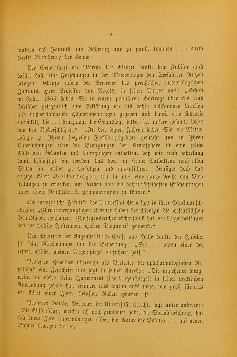 ioiibcvit bap g-ciiitiii^ intb ®a()vitiig mtr jii [taube fommcn . . . bitrd) bircfte (Siiifiirjrinig bcr teime. T)er ®citcrafav3t ber 93iaviiie Dr. SBeitjet bauftc bem ^^iibifar and) bafiiv, baj) )cinc 3^ovfd)inigcii in bcr 30?etcorologic ben <Secfat)rcrii 'Dhil^cu Briiigcn. ©beuio fiif)rte bcr 33cr(rcicr bc^ |?rcnjjiict)eu metcoroIogiid)cu i^iiftitnt^, t^crr ^rofc[[or' non 93c3oIb, in fciner 2(nrcbc anS: „@d)oii iin ^af)re 1865 f)aben @ic in einein |)o))nIdren 23orlrage iiber ©i^ nnb ®(ct)d)cr gclcgcntlidi cine ©rflciritiig ber bi;o baf)iii bodfomnien bimfien nnb init’bcrftanbcncn 3^of)nerfd)einnngen gegeben nnb bamit cine S^corie entiuideW, bic . . . j^cntjntagc bic ©runbtogc bilbet fiir nnfere geiainte 2el)rc non ben i)liebcrfd)Iagcn. „;^n ben tcl^ten ^a^ren l^aben ®ie bie 3J{etco= roiogie jn ;^()rcm fjjcjicdcn g^orfc^nngggebiete geinac^t nnb in ^l)ren llntcrjnc^nngen iiber bie Scioegnngen ber 2(tinof)3r)dre i[t einc jotc^e 5’iide non ©ebanfen nnb Sinregitngcn cnd)a(ten, ba§ loir noc!^ ja^rciang bamit befdjdftigt fein loerben, baS bort im ^eime ©nt^aitene nad) atfen @eilen I)in lueiter jn Oerfolgen nnb ait§3nfiir)ren. ©eniigte bod) ba§ cinjige Sort Sotfenioogen, nm in nnd einc ganje 9ied)e oon 35or= ftettnngen jn crioedcn, nm Sicil^cn Oon big baf)in rdtfcl^aften ©rid^einnngen nntcr cinen ®efid)tg).''nnft 3n[annncnfaf[en 311 fbnnen. Die mebi3iniic^e ^’ahdtdt bcr Unioer[itdt 93ern jagt in i!^rer ©Jtiidiounid)* abreffe: „^r)rc nnoergdngti(|cn Slrbeitcn t)aben ber 9}iebi3in bie loefcntlid)ften ©rnublagen gc)c§affen. ^^r [egcngreici^cr ©c^arfbtief !^at ber Slngcnl^cilfnnbe bag loertoodfte i^nftrnment ej:aftcr Diagnoftit gefd)enft. Dent “iprofeii'or bcr Slugenl^eitfnnbc ©rdfe ang |>ade banfte ber i^ubilar fiir feine ®(iidioiinfd)e mit ber 93emerf'nng : „©ie . . . loaren einer ber erften, loetc^cr mcinen Singeiifpiegei einful)ren I)alf. 'Profeffor nbetrcid)t atg 93ertrcter ber o))!^t]^aUnoIogifd)en ©c^ fedid)aft cine ^-eftfe^rift nnb fagt in feincr Stnrebe: „Die nnge!§enrc Drag: incite, bic biefeg fleine ^nftrmnent (ber Slngenfpiegel) in feiner f.ira!tifd)en 5(niocnbnng gei)abt f)at, erinnert ung tdg(id) anfg nenc, loic gvop fiir nng ber Sert einer ^i)rer fieinften ©aben geiocfen ift. '^rofeffor ©adee, 33crtreter bcr llnioerfitdt Utred)t, fagt unter anberein: ,,Dic Siffenfd)aft, ioetd)cr id) mid) gcloibmct l^abe, bie ©prad)forfd)itng, I)at fid) bnrd) ^§rc Unterfnd)iingcn (iiber bic iliatnr bcr 33ofa(c) . . . anf nenen S3at)ncn beioegcn fbnnen.