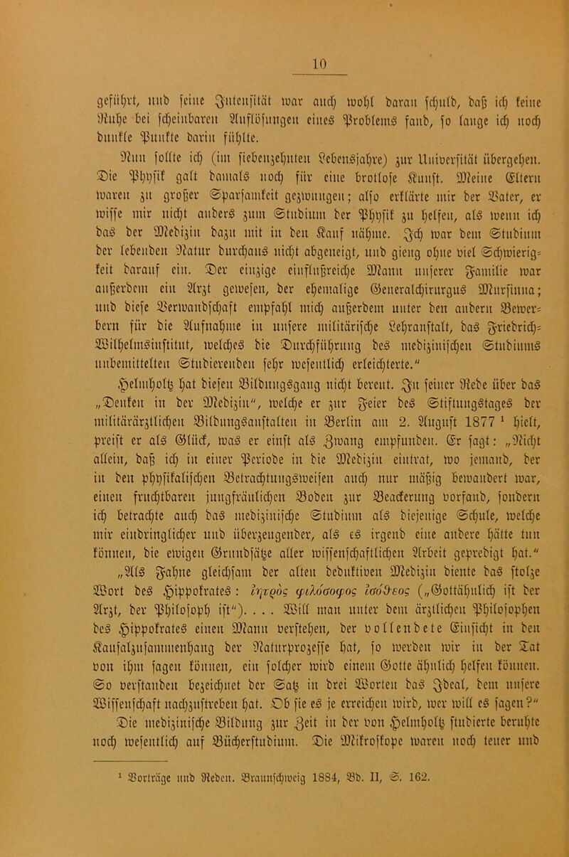 gefii(}vt, mib fciiic ^'iitciifitcit luar and) barait |d}u(b, ba^ id) feiiic 5)iid)e bci fd)eiiibareu Slufibimigcu eiiic0 problems faiib, fo (augc id) uoc^ bitiifle 'iPuuftc bariit fiil)Uc. 9?itu fofUe id) (im fiebeu3ct)iiteii ^cbcn§jat)ve) jitr Uiiiocrfilcit uberge()eu. ®ie ^l)l)i'if gait bmimrs nod) fiiv cine brotIo[e tinift. SDleiiie ©Iteru ioaveit jit grojjci' @))avfamfcit gcj)muigeit; alfo evHcivte mir ber Skater, ev iuiffc mir nid)t auberS 311m ©tiibium ber ^l)t)[if 311 l)elfeit, ai§ menu id) ba^ ber 3)?cbi3iu ba3U mit iii beii ^aiif ual)mc. ;^d) mar bem ©tiibiitm ber {cbeitbeu 9?atur burd)aii5 iiid)t abgencigt, itiib gieitg oI)ite oiel @d)mierig= feit baraitf ciit. 3)er ciii3ige einf(ii§reid)c SDIauit iniicrcr g^amilic mar aii^erbcm eiu 2lr3t gemefen, ber et)emange ®enerald)inirguS S[Ritri'inua; uiib biefe 33ermanbfd)aft emfifal)! mid) aii^erbem uutcr ben anberu S8emer= bern fiir bic 21ufual)me in uiiferc militdrifd)e 8el)ranftalt, bag ^riebrid)^ 3BiI!^eImgiit[titiit, melci^eg bic ®itrd)fii!^ritiig beg mcbi3iuiid)eu ©tubiiimg mibcmiltetteii ©tubiereiibeii fet)r mcfeitUid) crlcid)terte. .^eIml)oIij l)at biejeu 83ilbiuigggaug iiid)t bereitt. ^11 feiitcr 91ebe iiber bag „®eiifeu in ber 93lcbi3in, melc^e er 3iir g^eier beg (Stiflnnggtageg ber miiitdrdr3tlic()en Silbnngganftaltcn in Berlin am 2. Stngnft 1877 ‘ I)icU, 33rei[t er a(g ®(iid, mag er einft alg eni))funbcn. @r fagt; „91id)t adein, ba^ id) in ciner 'i)3eriobe in bic 9J?cbi3in eintrat, mo jemanb, ber in ben Sctrad)tunggmciien and) nnr mdjjig bemanbert mar, eineii frud^tbaren jungfrdidid)cn S3obcn 3itr S3eacternng oorfanb, fonbern ic^ betrac^te anc^ bag mebi3iniid)c ©tnbinm atg biejenige @d)u(e, meld)e mir einbringUc^er unb iiber3eitgenber, aig eg irgenb cine anbere Indite tnn fonnen, bie emigen ©rnnbfd^e afler miffenic^afttid)cn 3lrbeit ge^jrebigt l)at. „3l(g 3^al)ne gteid)fam ber alten bebnftioen 9)?ebi3in biente bag [to(3e 333ort beg ^i^jpofrateg : IrjTQog epdoaoepog taod-eog („@ottdf)nlicl^ i[t ber 2lr3t, bev ’ipt)iIo}old) ift). . . . 2Bid man nnter bem dr3l{id)cn ^^i(oio)j]^cn beg ^ippofrateg einen 3J^ann oerftel)en, ber ooUenbete Sin[id)t in ben ^anfal3nfammenl^ang ber 'i)latnrpro3C)'fc I)<.it, fo merben mir in ber 2;at t)on if)in fagen lonnen, ein joId)cr mirb cinem ®olle dl)nUd) [)etfcn Ibnncn. ©0 berftanben bc3eic^net ber ©a^ in brei Sorten bag ^bcat, bem nni'ere 5Ci[[enfd)aft nad)3nftreben ^at. Ob fie eg je errcid)en mirb, mcr mid eg fagen? Oie mebi3inifc^c ^ilbnng 3iir ^'*on ^eIml)o(^ [tnbierte bcrnl)tc nod) mefeiudd) auf S3u(^er[tnbinm. ®ie y!)^ifroffopc maren nod) tencr nnb * 3Sortrdge mib iRebcit. 53raimfc[)iucig 1884, Sb. II, 162.