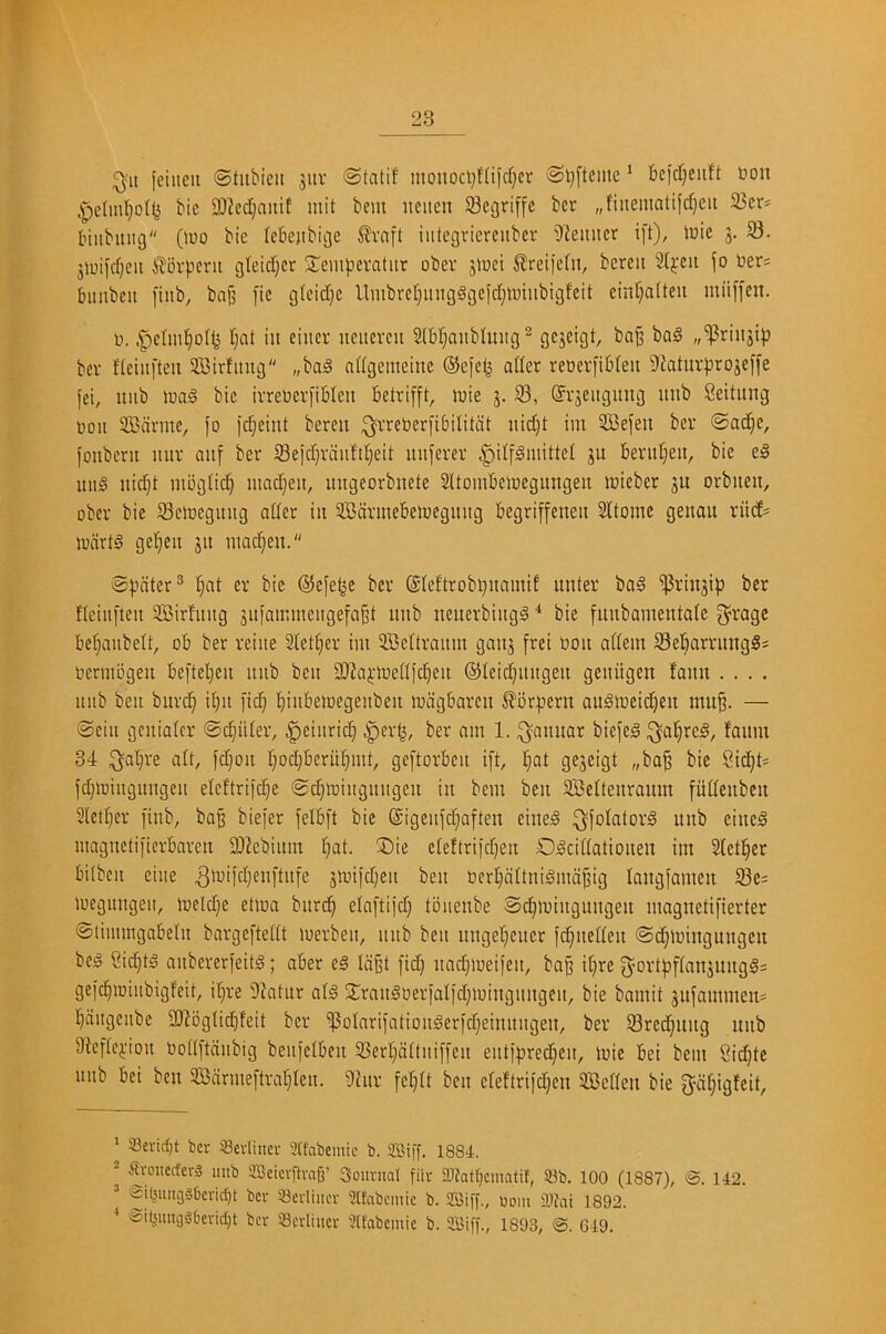 ^it [eilien ©htbieit jitv ©tatif monoci}Hifd)er 0l)[tcme' bcicr)ciift bon bic 9)?ed}aitif mit bem ueiien Scgriffc bcr „finematifd)eii 23cr* biiibiuig Quo bie (ek)ibicje ^raft iittegvierciiber i){emicr ift), tuic 58. 5luijd}eit tbrpeni gteidjcr S^empcratur ober jlwct ^reiicfn, bercii 2Ij:cii fo ber^ biinbcn [inb, bnfj ]'ie gtcid}c llmbre§inigggcfd;ti)iiibigfeit cinf;a(teu miifi'en. n. |)eIm]^D(<5 f;at in ciuer neitercu 2(bt}aublmig^ »5|3rinji|) bev flciiiften 3Birfinig „ba§ ndgemeine ©efetj ader reneri'iMeit 9batur^»rojef[e fci, itiib luag bie irrebcriiblcn ktrifft, luie 5. S3, (Srsengimg itnb Seitung noil SBcivme, fo ic^eint beren ^vreberfibintcit nidjt im SBefen ber ©ad]e, fonbcru uur auf ber S3eid)vduft()eit uuferer |)itf§mittel gu bevitljeit, bie e§ miS nid)t nibgiid) ntadjeit, imgeorbnete Sltombelncgungen loieber ju orbuen, ober bie 58einegitiig ader in SBdnnebeiuegnng begriffeneii SItoine genan riid^ toiirtS ge^en gn niadjen. ©jiciter® §at er bie ©efe^e ber ©(eftrobijnamif unter bag 5|3ringip bcr f(eiit[len SBirfnng giifamincngefa§t nnb nenerbingg bie funbamentabe garage beljaiibeit, ob ber reiiie Slet^er im SBeUranm gang [rei non adem ^Bebarrungg; ncrmbgen beftel}en nnb ben 9)?a^-lned}c^en @Ieid)iingen geuitgen fann .... itub ben bnrd} i()it fid} l^inbeinegenben incigbarcn ^brpern aiigineid)en mn^. — ©ciii gcnialcr ©center, .gieiiirid^ §er^, ber am 1. ^annar biefeg ^aljreg, fanm 34 ^al}re alt, fdjon rpdjberiil^mt, geftorbcn i[t, l^at gegeigt „ba^ bie 8id)t* jdjiningitngen elcftrifc^e ©c^tningnngcn in bem ben SBeltenramn fiidenben Sletl^cr I'inb, ba^ biefer felbft bie ©igenfd^aften eineg ^folalorg nnb cincg magncti)icrBarcn 93?ebinm tjat. ®ie eleftrifdjen Ogcidationen im Sleti^er bilben eiiie gtuiidjen ben nerl}altnigmd^ig langfamen 5Be: inegungeit, tneldje etina bitrc^ elaftijd) toiienbe ©d^iningnngen magnetij'ierter ©tiimngabein bargeftedt inerben, nnb ben nnget^eiter fd;neden ©c^iningungeit beg Sic^tg anbererfeitg; aber eg ld§t [id} nadjineifen, ba§ if}rc 3^ort[)f(angnngg= ge[c[iiniubigfeit, if}re Sfatur atg 2:rangnerialid]iningnngen, bie bamit gnfammen* !§diigciibc iDiogddjfeit bcr 5j3otari[atioiiger[d}einnngen, ber 58red]img nnb D^eftejiioii bodftdubig benfctben S3erl}dttni[[en ent[[)red)cn, inie bei bem Sid]te nub bei ben SBdrmeftra'^Ien. Sinv [et}(t ben creftriid}cn SBcden bie [J^dfjigfcit, ‘ 33evicf)t bet ifievliner 3tfabemic b. aSiff. 1884. - &-ouecfer3 mib aBeicrftvag’ Sountal fiir 2)^atr}ematit, 93b. 100 (1887), &. 142. '£il^iing§£)crid}t bcv Scvliiicv 2lfabcinie b. ooin Sifai 1892. ■* '&i4ung§6evid)t bcr Scvliitcr 2tfabemie b. aSiff., 1893, @. 649.