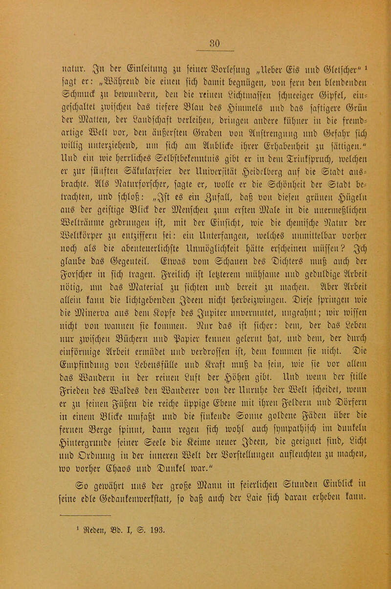 iiatitv. ;^n bcr (£in(citimg jit fciiicr S8ov(efmig „lleljev dlB mib ©rctfdjer ‘ fagt cr: „533cit;rcnb bic eiiicit fid) bamit beguiigcn, boit fent bcii bfcnbeiibeit @d)uutd ju bcimtiibevit, beii bie reiiteii ?id)tiiiaffeit fd)iieeigcr ®i|)fcl, ein- gcfd)oltet jn)ifd)cii bag ticfcre 93(ait beg .^iinmelg mib bag faftigere ©run bcr SDhtlcn, bcr 2aubfd)aft berleil)cii, briiigeit anbere fiit)iier iii bie freinbs artige 233cit ijor, bcu au^erften ©rabeu ijoii Sliiftreiigiiiig iinb ®efa§r fid) iuidig uiiteriiet)enb, um fid) am Sliiblicfe il)rer @rl)abeiit)cit ju fdttigcii. Hub ciit mie r)crrlicl^cg @c(bftbe!ciintiiig gibt cr in bem 5£riiifff)rud), metd)Cii cr jitr fitiifteit ©dfitlarfcier ber Uuiuer|itdt ^cibdbcrg anf bic <Stabt aiig* brad^tc. 2l(g O^atllrforfd)er, fagte er, mode cr bie @d)bid)cit ber ©tabt be- lrad)tcii, imb fd)Io|3: „;^ft eg ein bon biefen griiitcit ^iigein aiig ber geiftige S3iid ber 9J?enfd)en ;^itm erften 3)?a(c in bic itnerme§(id)eu SBcItrdimie gcbnuigeit iff, mit ber @iitfid)t, mie bie d)emif^e O^atnr ber 3BcUfbrf)er jit ciitjiffeni fei: ein Unterfangen, metebeg uiimitfetbar oorb)cr nod) olg bic abenteucrlid)fte llnmbgtid)feit t)dtte crfd)eincn miiffcn? glaube bag ©cgcnteil. @imag bom ©d)anen beg ®id)terg mn^ an^ bcr 3^orfd)cr in fid) (ragen. f^^rciiid) ift le^terem mitt)famc nnb gebnlbige Sirbeit nbtig, itm bag 2)^aterial ju fiebten nnb bereit jn mad)en. ?lber Slrbeit adein fann bie Iid)tgebenben ^been nid)t berbeijmingen. ®iefe fpringen mie bie fIRinerba aiig bem ^of)fc beg ;^nf}iter nnbermntet, nngeabnt; mir miffen nidbt bon mannen fie fommen. 9'^nr bag ift fid)er: bem, ber bag Seben nur jmifd)cn 5Bnd)crn nnb 'iPafjicr fennen gelernt nbb bem, bcr bnrd) einfbrmigc Slrbeit ernnibet unb berbroffen ift, bem fommen fie nid)t. ®ie (Smfjfinbnng bon Cebengfude nnb ^raft mnb ba fein, mie fie bor adem bag SBanbern in ber reinen 2nft ber ^ol^en gibt. Unb menu ber ftidc fjriebcn beg SBalbeg ben SBanberer bon ber Unrnl)e ber SBeft fd^cibet, menu cr jn feinen g^ii^en bie reid)e itfJpige (Sbene mit ifiren g^elbern nnb ®orfern in cinem 93Iicfe umfa^t nnb bie finfenbe ©onne gofbene gdben iiber bic fernen S3erge ffjiunt, bann regen fi^ mof)f and) fi)mf)atf)ifc^ im bnnfefn ^intergrunbe feiner ©eele bic ^eime ncuer ;^been, bie geeignet finb, 2id)t nnb Orbnnng in ber inneren SBelt ber 25orftednngen anftend)ten jn madden, mo borf)cr St)aog nnb ®nnfet mar. ©0 gemd^rt nng ber gro§e SOIann in feierfi^en ©tunben (SinblicE in feine cbfe ©ebanfenmerfftatt, fo ba^ and^ ber ?aic fid) baran crl^eben fann. ‘ iReben, 93b. I, @. 193.
