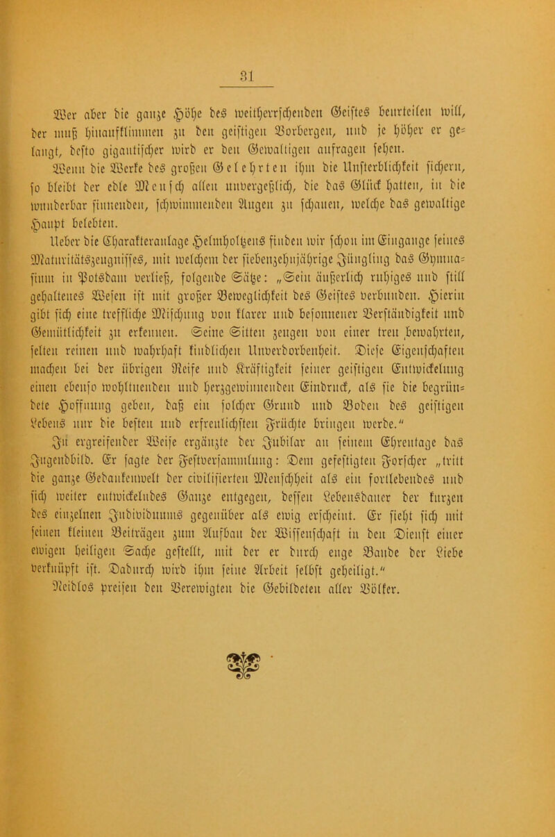 2Bcr aber bie gaiijc |)br;e be)§ lueitt}evridf}cubeu ®cifte§ bcitrtcifcu ber mu^ Ijiiiaiifttimmen ju bcu gciftigeu 33orbcrgcit, nub jc I}bf)ev er gc= laiigt, bcfto gigaiitifdjer luirb er beit (SJelraltigeu anfragen fel)cn. 5H}eiui bie SBcrfe bc!§ gvojjcii ® c I c t} r t e n it}iu bie Un[tcrblid)fcit [id}cru, jo b(cibt ber eble 9)^cu^d) adeii miUevgeijlid), bie ba§ ®Iiid Ijatteii, in bie iuimberbar [iitnenbeii, jd)>uimmeubeii Slngen jii jd)niien, U)eld}e bal geioaltige |)auj3t belebteit. lleber bie S(}ara!tevaidage ^elml^ol^eud jiiibeu loir jd)Ou imSiiigange feiiied 9!)?atuvitdtd3eugnifje§, mit iuetd}em ber [ieben3et}ujd[}rige i^iiugliiig baS @^miia= jium ill ^otSbam toerlie^, fofgeube <Sd^e: „©eiit duj^erlici^ rid)igc§ nub [lid gel}nUeueg SCejen ijt mit grower S3emeglid)feit beg ©eijteg Uerbiniben. .giieriii gibt jtc^ einc trejftidje a)^ijd)ltltg bou Harer iiiib bejomieiier 33er[tdubigfeit imb @emiit(id)feit jit erfemteit. Seine Sitten jengcn bon eiuer tren bematjrten, jelteii rcincn nub maljid^aft fiiiblidjeu llnberborben'^eit. ®ieje @igeujd}afteu mod}eu bei ber iibrigen 9?eife nub ^rdjtigteit jeiuer geiftigen (Sntmidctnng eiuen ebenjo mot^Itneubeu nub t}er3gclbiuneubeu ©inbrud, a(g [ie bie begriiiis bete ^ojfunug gebeit, ba§ ein jo(d;er ®ruub nnb 93obeii beg geijtigeu Vcbeug uur bie befteii nub erfreulid}fteu ^’riid}te briugeit merbe. ^u ergreifeuber Seije ergdujte ber ^nbifar aii jeiueiu @t}reutage bag ^ugeubbitb. @r jagte ber g^eftberjamudniig: ®em gefeftigteu 3^orjd}er „trilt bie gonje ©ebaufeuibett ber cibitifierten 9Jieujd)t)eit a(g eiii jortlebeiibeg nub fid) loeiler eutibid'elubeg @anje entgegeu, beffeu Cebeugbaucr ber furjen beg eiujetnen ^ubibibuuuig gegeuiiber a(g eibig erjd)eiut. @r [ietjt [id) mit jeiiieu fteiueu 93eitrngen sum Slufbou ber 3Bi[[cufd)a[t iu ben ®ieu[t eiuer eiuigen beitigeu Sad)e geftedt, mit ber er bitrd) euge 58anbe ber ?iebe berfuupft i[t. ®aburd) mirb i()in jeiite Irbeit jelbft gel)eiligt. 9teibtog jjreifeu ben 35erelbigteu bie ©ebitbeten ndev S3btfer,