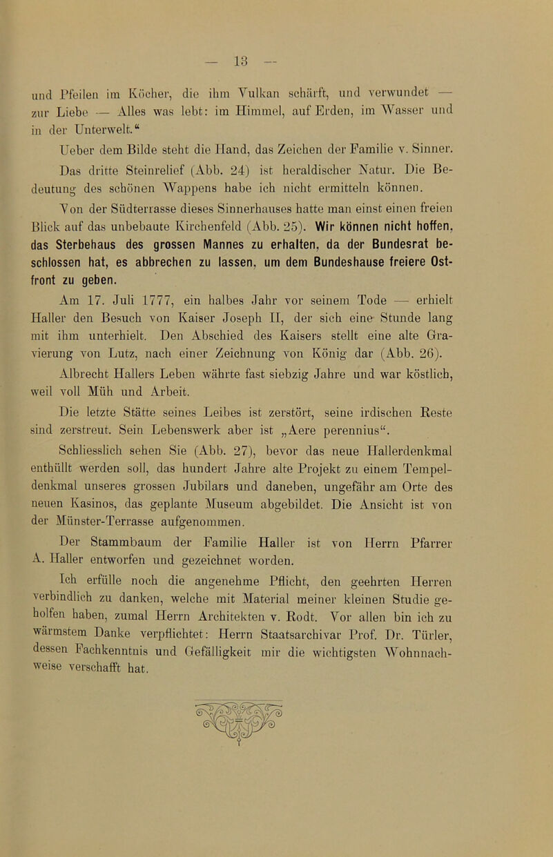 und Pfeilen ira Kocher, die ihm Yulkan scharft, und verwundet Zur Liebe — Alles was lebfc: ira Himmel, auf Erden, im YVasser und in der Unterwelt. Ueber dem Bilde steht die Hand, das Zeichen der Familie v. Sinner. Das dritte Steinrelief (Abb. 24) ist heraldischer Natur. Die Be- deutung des schonen YYappens habe ich nicbt ermitteln konnen. Yon der Siidterrasse dieses Sinnerhauses hatte man einst einen freien Blick auf das unbebaute Kirchenfeld (Abb. 25). Wir konnen nicht hoffen. das Sterbehaus des grossen Mannes zu erhalten. da der Bundesrat be- schlossen hat, es abbrechen zu lassen. urn dem Bundeshause freiere Ost- front zu geben. Am 17. Juli 1777, ein halbes Jahr vor seinem Tode — erhielt Haller den Besuch von Kaiser Joseph II, der sich eine Stunde lang mit ihm unterhielt. Den Abschied des Kaisers stellt eine alte Gra- vierung von Lutz, nach einer Zeicbnung von Konig dar (Abb. 26). Albrecht Hallers Leben wahrte fast siebzig Jahre und war kostlich, weil voll Muh und Arbeit. Die letzte Statte seines Leibes ist zerstort, seine irdischen Reste sind zerstreut. Sein Lebenswerk aber ist „Aere perennius“. Schliesslich sehen Sie (Abb. 27), bevor das neue Hallerdenkmal enthiillt werden soli, das hundert Jahre alte Projekt zu einem Tempel- denkmal unseres grossen Jubilars und daneben, ungefahr am Orte des neuen Kasinos, das geplante Museum abgebildet. Die Ansicht ist von der Miinster-Terrasse aufgenommen. Der Stammbaum der Familie Haller ist von Herrn Pfarrer A. Haller entworfen und gezeichnet worden. Ich erfiille noch die angenehme Pflicht, den geehrten Ilerren verbindlich zu danken, welche mit Material meiner kleinen Studie ge- holfen haben, zumal Herrn Architekten v. Rodt. Vor alien bin ich zu warmstem Danke verpflichtet: Herrn Staatsarchivar Prof. Dr. Tiirler, dessen Fachkenntnis und Gefalligkeit mir die wichtigsten Wohnnach- weise verschafft hat.