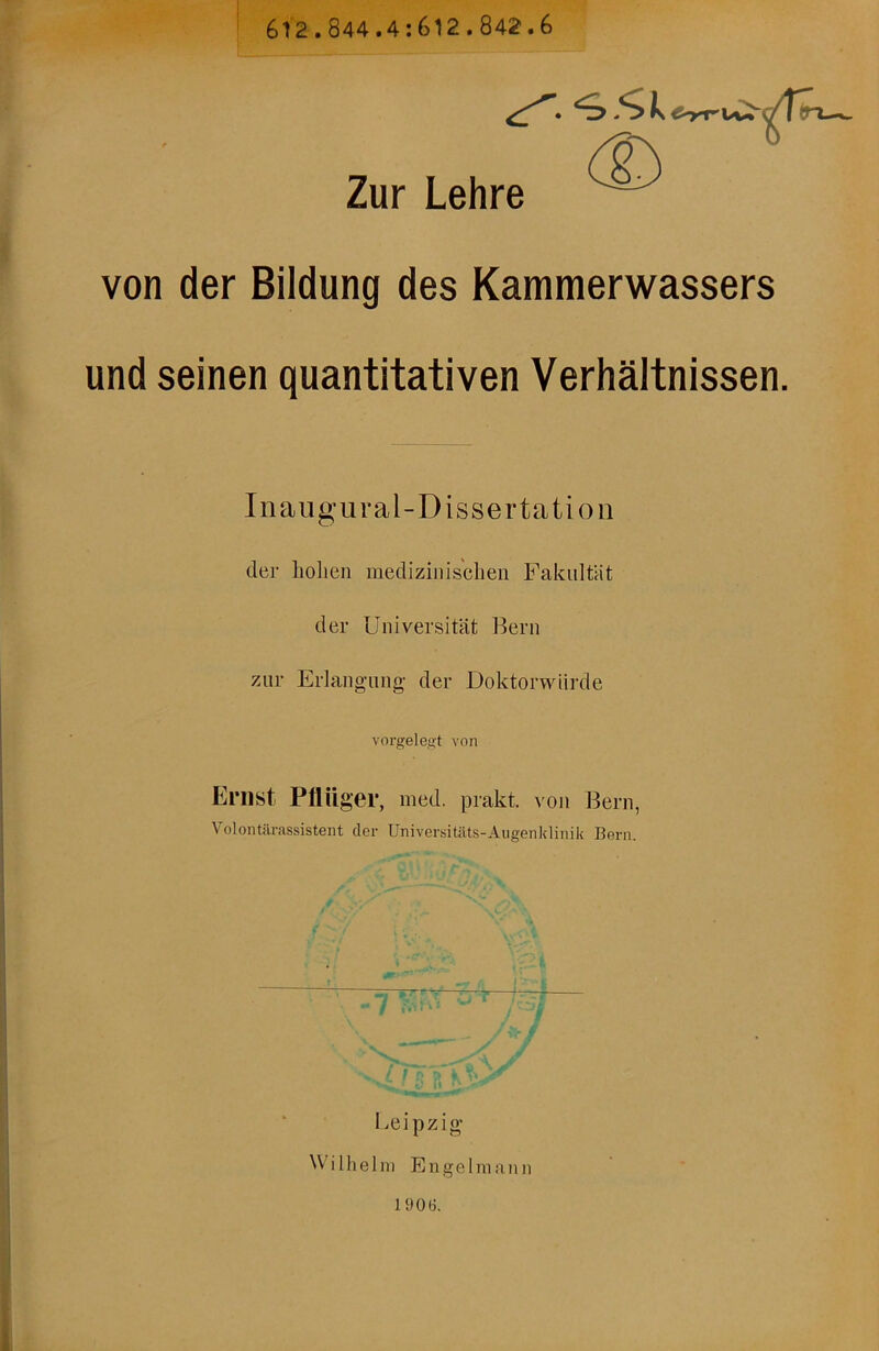 612.844.4:612.842.6 ^><,k ^rru«^ </T^ Zur Lehre von der Bildung des Kammerwassers und seinen quantitativen Verhältnissen. Inaugural-Dissertatio n der hohen medizinischen Fakultät der Universität Bern zur Erlangung- der Doktorwürde vorgelegt von Ernst Pflüg er, med. prakt. von Bern, Volontärassistent der Universitäts-Augenklinik Bern. 1 jQ i p Z i g Wilhelm Engel mann 1906.