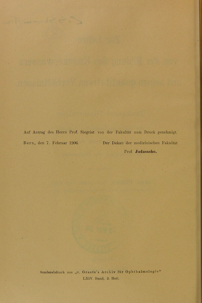 Auf Antrag des Herrn Prof. Siegrist von der Fakultät zum Druck genehmigt. Bern, den 7. Februar 1906. Der Dekan der medizinischen Fakultät Prof. Jadassohn. Sonderabdruck ans „v. Grnofo’s Archiv für Ophthalmologie“ LX1V. Band, 3. Heft.