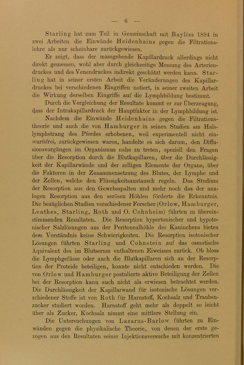 Sterling hat zum Teil in Gemeinschaft mit Bayliss 1894 in zwei Arbeiten die Einwände Heidenhains gegen die Filtrations- lehre als nur scheinbare zurückgewiesen. Er zeigt, dass der massgebende Kapillardruck allerdings nicht direkt gemessen, wohl aber durch gleichzeitige Messung des Arterien- druckes und des Venendruckes indirekt geschätzt werden kann. Star- ling hat in seiner ersten Arbeit die Veränderungen des Kapillar- druckes bei verschiedenen Eingriffen notiert, in seiner zweiten Arbeit die Wirkung derselben Eingriffe auf die Lymphbildung bestimmt. Durch die Vergleichung der Resultate kommt er zur Überzeugung, dass der Intrakapillardruck der Hauptfaktor in der Lymphbildung ist. Nachdem die Einwände Heidenhains gegen die Filtrations- theorie und auch die von Hamburger in seinen Studien am Hals- lymphstrang des Pferdes erhobenen, weil experimentell nicht ein- wurfsfrei, zurückgewiesen waren, handelte es sich darum, den Diffu- sionsvorgängen im Organismus na.he zu treten, speziell den Fragen über die Resorption durch die Blutkapillaren, über die Durchlässig- keit der Kapillarwände und der zelligen Elemente der Organe, über die Faktoren in der Zusammensetzung des Blutes, der Lymphe und der Zellen, welche den Flüssigkeitsaustausch regeln. Das Studium der Resorption aus den Gewebsspalten und mehr noch das der ana- logen Resorption aus den serösen Höhlen fördei’te die Erkenntnis. Die bezüglichen Studien verschiedener Forscher (Orlow, Hamburger, Leathes, Starling, Roth und 0. Cohnheim) führten zu überein- stimmenden Resultaten. Die Resorption hypertonischer und hypoto- nischer Salzlösungen aus der Peritonealhöhle des Kaninchens bieten dem Verständnis keine Schwierigkeiten. Die Resorption isotonischer Lösungen führten Starling und Cohnstein auf das osmotische Äquivalent des im Blutserum enthaltenen Eiweisses zurück. Ob bloss die Lymphgefässe oder auch die Blutkapillaren sich an der Resorp- tion der Proteide beteiligen, konnte nicht entschieden werden. Die von Orlow und Hamburger postulierte aktive Beteiligung der Zellen bei der Resorption kann auch nicht als erwiesen betrachtet werden. Die Durchlässigkeit der Kapillarwand für isotonische Lösungen vei-- schiedener Stoffe ist von Roth für Harnstoff, Kochsalz und Trauben- zucker studiert worden. Harnstoff geht mehr als doppelt so leicht über als Zucker, Kochsalz nimmt eine mittlere Stellung ein. Die Untersuchungen von Lazarus-Barlow führten zu Ein- wänden gegen die physikalische Theorie, von denen der erste ge- zogen aus den Resultaten seiner Injektionsversuche mit konzentrierten