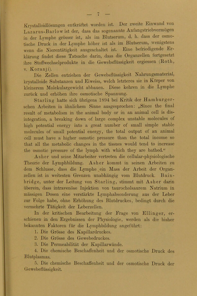 Krystalloidlösungen entkräftet worden ist. Der zweite Einwand von Lazarus-Barlow ist der, dass das sogenannte Antangstriebvermögen in der Lymphe grösser ist, als im Blutserum, d. h. dass der osmo- tische Druck in der Lymphe höher ist als im Blutserum, wenigstens wenn die Nierentätigkeit ausgeschaltet ist. Eine befriedigende Er- klärung findet diese Tatsache darin, dass die Organzellen fortgesetzt ihre Stoffwechselprodukte in die Gewebsflüssigkeit ergiessen (Roth, v. Koranji). Die Zellen entziehen der Gewebsflüssigkeit Nahrungsmaterial, krystalloide Substanzen und Eiweiss, welch letzteres sie in Körper von kleinerem Molekulargewicht abbauen. Diese kehren in die Lymphe zurück und erhöhen ihre osmotische Spannung. Starling hatte sich übrigens 1894 bei Kritik der Hamburger- schen Arbeiten in ähnlichem Sinne ausgesprochen: „Since the final result of metabolism in the animal body or in an animal cell is dis- integration, a breaking down of large complex unstable molecules of high potential energy into a great number of small simple stable molecules of small potential energy, the total output of an animal cell must have a higher osmotic pressure than the total income so that all the metabolic changes in the tissues would tend to increase the osmotic pressure of the lymph with which they are bathed.“ Asher und seine Mitarbeiter vertreten die cellular-physiologische Theorie der Lymphbildung. Asher kommt in seinen Arbeiten zu dem Schlüsse, dass die Lymphe ein Mass der Arbeit der Organ- zellen ist in weitesten Grenzen unabhängig vom Blutdruck. Bain- bridge, unter der Leitung von Starling, stimmt mit Asher darin überein, dass intravenöse Injektion von taurocholsaurem Natrium in mässigen Dosen eine verstärkte Lymphabsonderung aus der Leber zur Folge habe, ohne Erhöhung des Blutdruckes, bedingt durch die vermehrte Tätigkeit der Leberzellen. In der kritischen Bearbeitung der Frage von Ellinger, er- schienen in den Ergebnissen der Physiologie, werden als die bisher bekannten Faktoren für die Lymphbildung angeführt: 1. Die Grösse des Kapillardruckes. 2. Die Grösse des Gewebedruckes. 3. Die Permeabilität der Kapillarwände. 4. Die chemische Beschaffenheit und der osmotische Druck des Blutplasmas. 5. Die chemische Beschaffenheit und der osmotische Druck der Gewebeflüssigkeit.