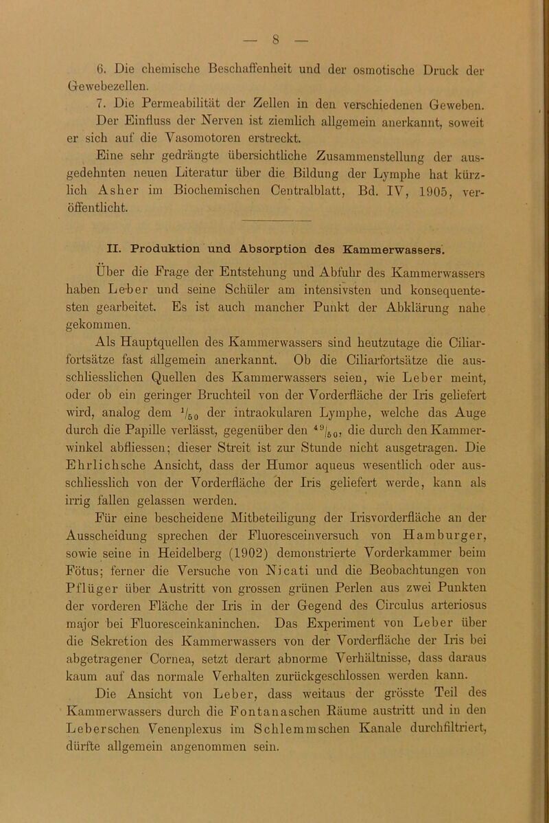 6. Die chemische Beschaffenheit und der osmotische Druck der Gewebezellen. 7. Die Permeabilität der Zellen in den verschiedenen Geweben. Der Einfluss der Nerven ist ziemlich allgemein anerkannt, soweit er sich auf die Vasomotoren erstreckt. Eine sehr gedrängte übersichtliche Zusammenstellung der aus- gedehnten neuen Literatur über die Bildung der Lymphe hat kürz- lich Asher im Biochemischen Centralblatt, Bd. IV, 1905, ver- öffentlicht. II. Produktion und Absorption des Kammerwassers. Über die Frage der Entstehung und Abfuhr des Kammerwassers haben Le-ber und seine Schüler am intensivsten und konsequente- sten gearbeitet. Es ist auch mancher Punkt der Abklärung nahe gekommen. Als Hauptquellen des Kammerwassers sind heutzutage die Ciliar- fortsätze fast allgemein anerkannt. Ob die Ciliarfortsätze die aus- schliesslichen Quellen des Kammerwassers seien, wie Leber meint, oder ob ein geringer Bruchteil von der Vorderfläche der Iris geliefert wird, analog dem 1/50 der intraokularen Lymphe, welche das Auge durch die Papille verlässt, gegenüber den 49/60, die durch den Kammer- winkel abfliessen; dieser Streit ist zur Stunde nicht ausgetragen. Die Ehrlich sehe Ansicht, dass der Humor aqueus wesentlich oder aus- schliesslich von der Vorderfläche der Iris geliefert werde, kann als irrig fallen gelassen werden. Für eine bescheidene Mitbeteiligung der Irisvorderfläche an der Ausscheidung sprechen der Fluoresceinversuch von Hamburger, sowie seine in Heidelberg (1902) demonstrierte Vorderkammer beim Fötus; ferner die Versuche von Nicati und die Beobachtungen von Pflüger über Austritt von grossen grünen Perlen aus zwei Punkten der vorderen Fläche der Iris in der Gegend des Circulus arteriosus major bei Fluoresceinkaninchen. Das Experiment von Leber über die Sekretion des Kammerwassers von der Vorderfläche der Iris bei abgetragener Cornea, setzt derart abnorme Verhältnisse, dass daraus kaum auf das normale Verhalten zurückgeschlossen werden kann. Die Ansicht von Leber, dass weitaus der grösste Teil des Kammerwassers durch die Fontanaschen Räume austritt und in den Leber sehen Venenplexus im Schlemm sehen Kanäle durchfiltriert, dürfte allgemein angenommen sein.