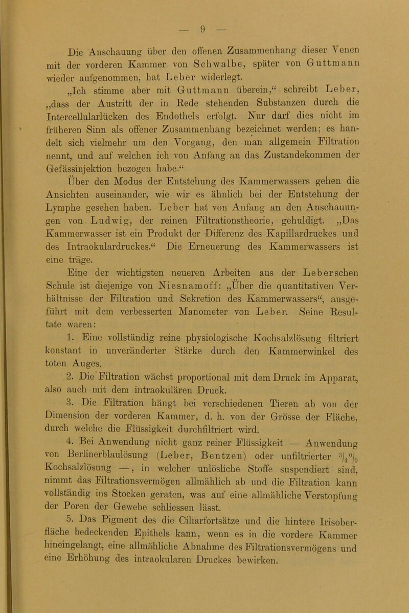 Die Anschauung über den offenen Zusammenhang dieser Venen mit der vorderen Kammer von Schwalbe, später von Guttmann wieder aufgenommen, hat Leber widerlegt. „Ich stimme aber mit Guttmann überein,“ schreibt Leber, „dass der Austritt der in Rede stehenden Substanzen durch die Intercellularlücken des Endothels erfolgt. Nur darf dies nicht im früheren Sinn als offener Zusammenhang bezeichnet werden; es han- delt sich vielmehr um den Vorgang, den man allgemein Filtration nennt, und auf welchen ich von Anfang an das Zustandekommen der Gefässinjektion bezogen habe.“ Über den Modus der Entstehung des Kammerwassers gehen die Ansichten auseinander, wie wir es ähnlich bei der Entstehung der Lymphe gesehen haben. Leber hat von Anfang an den Anschauun- gen von Ludwig, der reinen Filtrationstheorie, gehuldigt. „Das Kammerwasser ist ein Produkt der Differenz des Kapillardruckes und des Intraokulardruckes.“ Die Erneuerung des Kammerwassers ist eine träge. Eine der wichtigsten neueren Arbeiten aus der Leb ersehen Schule ist diejenige von Niesnamoff: „Über die quantitativen Ver- hältnisse der Filtration und Sekretion des Kammerwassers“, ausge- führt mit dem verbesserten Manometer von Leber. Seine Resul- tate waren: 1. Eine vollständig reine physiologische Kochsalzlösung filtriert konstant in unveränderter Stärke durch den Kammerwinkel des toten Auges. 2. Die Filtration wächst proportional mit dem Druck im Apparat, also auch mit dem intraokularen Druck. 8. Die Filtration hängt bei verschiedenen Tieren ab von der Dimension der vorderen Kammer, d. h. von der Grösse der Fläche, durch welche die Flüssigkeit durchfiltriert wird. 4. Bei Anwendung nicht ganz reiner Flüssigkeit — Anwendung von Berlinerblaulösung (Leber, Beutzen) oder unfiltrierter 3(1°|0 Kochsalzlösung —, in welcher unlösliche Stoffe suspendiert sind, nimmt das Filtrationsvermögen allmählich ab und die Filtration kann vollständig ins Stocken geraten, was auf eine allmähliche Verstopfung der Poren der Gewebe schliessen lässt. 5. Das Pigment des die Ciliarfortsätze und die hintere Irisober- fläche bedeckenden Epithels kann, wenn es in die vordere Kammer lnneingelangt, eine allmähliche Abnahme des Filtrationsvermögens und eine Erhöhung des intraokularen Druckes bewirken.