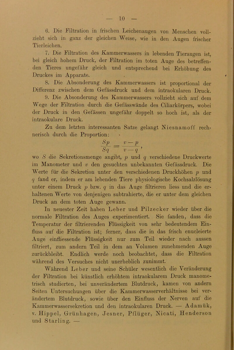 6. Die Filtration in frischen Leichenaugen von Menschen voll- zieht sich in ganz der gleichen Weise, wie in den Augen frischer Tierleichen. 7. Die Filtration des Kammerwassers in lebenden Tieraugen ist, bei gleich hohem Druck, der Filtration im toten Auge des betreffen- den Tieres ungefähr gleich und entsprechend bei Erhöhung des Druckes im Apparate. . * S. Die Absonderung des Kammerwassers ist proportional der Differenz zwischen dem Gefässdruck und dem intraokularen Druck. 9. Die Absonderung des Kammerwassers vollzieht sich auf dem Wege der Filtration durch die Gefässwände des Ciliarkörpers, wobei der Druck in den Gefässen ungefähr doppelt so hoch ist, als der intraokulare Druck. Zu dem letzten interessanten Satze gelangt Niesnamoff rech- nerisch durch die Proportion: Sp v — p Sq v — q ’ wo S die Sekretionsmenge angibt, p und q verschiedene Druckwerte im Manometer und v den gesuchten unbekannten Gefässdruck. Die Werte für die Sekretion unter den verschiedenen Druckhöhen p und q fand er, indem er am lebenden Tiere physiologische Kochsalzlösung unter einem Druck p bzw. q in das Auge filtrieren liess und die er- haltenen Werte von denjenigen subtrahierte, die er unter dem gleichen Druck an dem toten Auge gewann. In neuester Zeit haben Leber und Pilzecker wieder über die normale Filtration des Auges experimentiert. Sie fanden, dass die Temperatur der filtrierenden Flüssigkeit von sehr bedeutendem Ein- fluss auf die Filtration ist; ferner, dass die in das frisch enucleierte Auge einfliessende Flüssigkeit nur zum Teil wieder nach aussen filtriert, zum andern Teil in dem an Volumen zunehmenden Auge zurückbleibt. Endlich werde noch beobachtet, dass die Filtration während des Versuches nicht unerheblich zunimmt. Während Leber und seine Schüler wesentlich die Veränderung der Filtration bei künstlich erhöhtem intraokularem Druck manome- trisch studierten, bei unverändertem Blutdruck, kamen von andern Seiten Untersuchungen über die Kammerwasserverhältnisse bei ver- ändertem Blutdruck, sowie über den Einfluss der Nerven auf die Kammerwassersekretion und den intraokularen Druck. — Adamük, v. Hippel, Grünhagen, Jesner, Pflüger, Nicati, Henderson und Starling. —