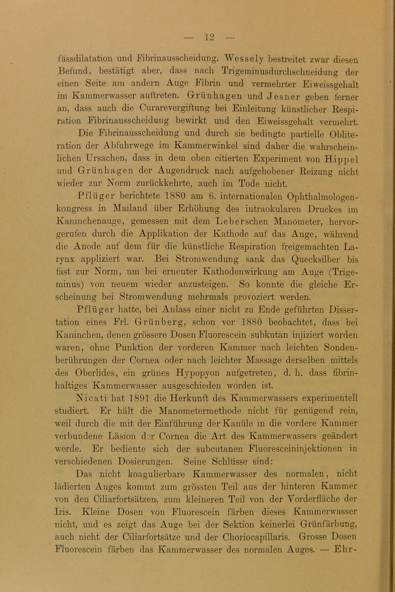 fässdilatation und Fibrinausscheidung. Wessely bestreitet zwar diesen Befund, bestätigt aber, dass nach Trigerainusdurcbschneidung der einen Seite am andern Auge Fibrin und vermehrter Eiweissgebalt im Kammerwasser auftreten. Grünhagen und Jesner geben ferner an, dass auch die Curarevergiftung bei Einleitung künstlicher Respi- ration Fibrinausscheidung bewirkt und den Eiweissgehalt vermehrt. Die Fibrinausscheidung und durch sie bedingte partielle Oblite- ration der Abfuhrwege im Kammerwinkel sind daher die wahrschein- lichen Ursachen, dass in dem oben citierten Experiment von Hippel und Griinhagen der Augendruck nach aufgehobener Reizung nicht wieder zur Norm zurückkehrte, auch im Tode nicht. Pflüger berichtete 1880 am 6. internationalen Ophthalmologen- kongress in Mailand über Erhöhung des intraokularen Druckes im Kaninchenauge, gemessen mit dem Leberschen Manometer, hervor- gerufen durch die Applikation der Kathode auf das Auge, während die Anode auf dem für die künstliche Respiration freigemachten La- rynx appliziert war. Bei Stromwendung sank das Quecksilber bis fast zur Norm, um bei erneuter Kathodenwirkung am Auge (Trige- minus) von neuem wieder anzusteigen. So konnte die gleiche Er- scheinung bei Stromwendung mehrmals provoziei’t werden. Pflüger hatte, bei Anlass einer nicht zu Ende geführten Disser- tation eines Frl. Grünberg, schon vor 1880 beobachtet, dass bei Kaninchen, denen grössere Dosen Fluoi’escein subkutan injiziert worden waren, ohne Punktion der vorderen Kammer nach leichten Sonden- berührungen der Cornea oder nach leichter Massage derselben mittels des Oberlides, ein grünes Hypopyon aufgetreten, d. h. dass fibrin- haltiges Kammerwasser ausgeschieden worden ist. Nicati hat 1891 die Herkunft des Kammerwassers experimentell studiert. Er hält die Manometermethode nicht für genügend rein, weil durch die mit der Einführung der Kanüle in die vordere Kammer verbundene Läsion der Cornea die Art des Kammerwassers geändert werde. Er bediente sich der subcutanen Fluoresceininjektionen in verschiedenen Dosierungen. Seine Schlüsse sind: Das nicht koagulierbare Kammerwasser des normalen, nicht lädierten Auges kommt zum grössten Teil aus der hinteren Kammer von den Ciliarfortsätzen, zum kleineren Teil von der Vorderfläche der Iris. Kleine Dosen von Fluorescein färben dieses Kammerwasser nicht, und es zeigt das Auge bei der Sektion keinerlei Grünfärbung, auch nicht der Ciliarfortsätze und der Choriocapillaris. Grosse Dosen Fluorescein färben das Kammerwasser des normalen Auges. — Ehr-