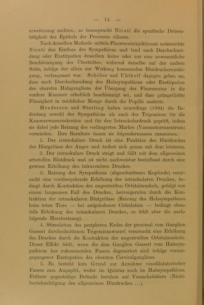 enveiterung suchten, so beansprucht Nicati die spezifische Drüsen- tätigkeit des Epithels der Processus ciliares. Nach derselben Methode mittels Fluoresceininjektionen untersuchte Nicati den Einfluss des Sympathicus und fand nach Durchschnei- dung oder Exstirpation desselben keine oder nur eine unwesentliche Beschleunigung des Übertrittes; während derselbe auf der andern Seite, infolge der allein zur Wirkung kommenden Blutdruckerniedri- gung, verlangsamt war. Sch öl er und Uhthoff dagegen geben an, dass nach Durchschneidung des Halssympathicus oder Exstirpation des obersten Halsganglions der Übergang des Fluoresceins in die vordere Kammer erheblich beschleunigt sei, und dass grüngefärbte Flüssigkeit in reichlicher Menge durch die Pupille austrete. Henderson und Starling haben neuerdings (1904) die Be- deutung sowohl des Sympathicus als auch des Trigeminus für die Kammerwassersekretion und für den Intraokulardruck geprüft, indem sie dabei jede Reizung des verlängerten Markes (Vasomotorenzentrum) vermieden. Ihre Resultate fassen sie folgendermassen zusammen: 1. Der intraokulare Druck ist eine Funktion des Blutdruckes der Blutgefässe des Auges und ändert sich genau mit dem letzteren. 2. Der intraokulare Druck steigt und fällt mit dem allgemeinen arteriellen Blutdruck und ist nicht nachweisbar beeinflusst durch eine gewisse Erhöhung des intravenösen Druckes. 3. Reizung des Sympathicus (abgeschnittenes Kopfende) verur- sacht eine vorübergehende Erhöhung des intraokularen Druckes, be- dingt durch Kontraktion des ungestreiften Orbitalmuskels, gefolgt von einem langsamen Fall des Druckes, hervorgerufen durch die Kon- traktion der intraokularen Blutgefässe (Reizung des Halssympathicus beim toten Tiere — bei aufgehobener Cirkulation — bedingt eben- falls Erhöhung des intraokularen Druckes, es fehlt aber die nach- folgende Herabsetzung). 4. Stimulation des peripheren Endes der proximal vom Ganglion Gasseri durchschnittenen Trigeminuswurzel verursacht eine Erhöhung des Druckes durch die Kontraktion der ungestreiften Orbitalmuskeln. Dieser Effekt fehlt, wenn die dem Ganglion Gasseri vom Halssym- pathicus her zukommenden Fasern degeneriert sind infolge voraus- gegangener Exstirpation des obersten Cervicalganglions. 5. Es besteht kein Grund zur Annahme vasodilatatorischer Fasern zum Augapfel, weder im Quintus noch im Halssympathicus. Frühere gegenteilige Befunde beruhen auf Versuchsfehlern (Nicht- berücksichtigung des allgemeinen Blutdruckes ...).