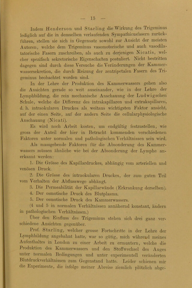 Indem Henderson und Starling die Wirkung des Trigeminus lediglich auf die in demselben verlaufenden Sympathicusfasern zurück- führen, stellen sie sich in Gegensatz sowohl zur Ansicht der meisten Autoren, welche dem Trigeminus vasomotorische und auch vasodila- tatorische Fasern zuschreiben, als auch zu derjenigen Nicatis, wel- cher spezifisch sekretorische Eigenschaften postuliert. Nicht bestritten dagegen sind durch diese Versuche die Veränderungen der Kammer- wassersekretion, die durch Reizung der zentripetalen Fasern des Tri- geminus beobachtet worden sind. In der Lehre der Produktion des Kammerwassers gehen also die Ansichten gerade so weit auseinander, wie in der Lehre der Lymphbildung, die rein mechanische Anschauung der Ludwigschen Schule, welche die Differenz des intrakapillaren und extrakapillaren, d. h. intraokularen Druckes als weitaus wichtigsten Faktor ansieht, auf der einen Seite, auf der andern Seite die cellularphysiologische Anschauung (Nicati). Es wird noch Arbeit kosten, um endgültig festzustellen, wie gross der Anteil der hier in Betracht kommenden verschiedenen Faktoren unter normalen und pathologischen Verhältnissen sein wird. Als massgebende Faktoren für die Absonderung des Kammer- wassers müssen ähnliche wie bei der Absonderung der Lymphe an- erkannt werden: 1. Die Grösse des Kapillardruckes, abhängig vom arteriellen und venösen Druck. 2. Die Grösse des intraokularen Druckes, der zum guten Teil vom Verhalten der Abflusswege abhängt. 3. Die Permeabilität der Kapillarwände (Erkrankung derselben). 4. Der osmotische Druck des Blutplasma. 5. Der osmotische Druck des Kammerwassers. (4 und 5 in normalen Verhältnissen annähernd konstant, ändern in pathologischen Verhältnissen.) Uber den Einfluss des Trigeminus stehen sich drei ganz ver- schiedene Ansichten gegenüber. Prof. Starling, welcher grosse Fortschritte in der Lehre der Lymphbildung angebahnt hatte, war so gütig, mich während meines Aufenthaltes in London zu einer Arbeit zu ermuntern, welche die Produktion des Kammerwassers und den Stoffwechsel des Auges unter normalen Bedingungen und unter experimentell veränderten Blutdruckverhältnissen zum Gegenstand hatte. Leider schienen mir die Experimente, die infolge meiner Abreise ziemlich plötzlich abge-