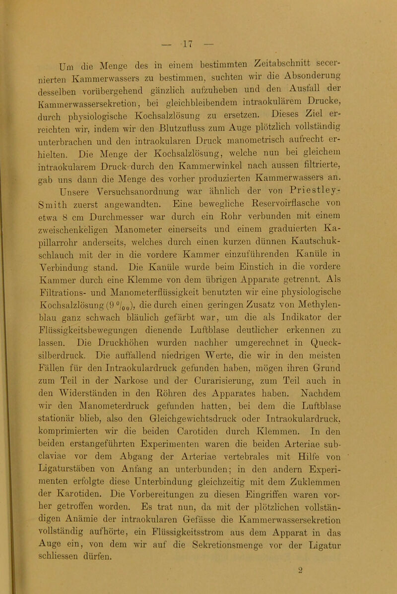 Um die Menge des in einem bestimmten Zeitabschnitt secer- nierten Kammerwassers zu bestimmen, suchten wir die Absonderung desselben vorübergehend gänzlich aufzuheben und den Ausfall der Kammerwassersekretion, bei gleichbleibendem intraokularem Diucke, durch physiologische Kochsalzlösung zu ersetzen. Dieses Ziel er- reichten wir, indem wir den Blutzufluss zum Auge plötzlich vollständig unterbrachen und den intraokularen Druck manometrisch aufrecht er- hielten. Die Menge der Kochsalzlösung, welche nun bei gleichem intraokularem Druck durch den Kammerwinkel nach aussen filtrierte, gab uns dann die Menge des vorher produzierten Kammerwassers an. Unsere Versuchsanordnung war ähnlich der von Priestley- Smith zuerst angewandten. Eine bewegliche Reservoirflasche von etwa 8 cm Durchmesser war durch ein Rohr verbunden mit einem zweischenkeligen Manometer einerseits und einem graduierten Ka- pillarrohr anderseits, welches durch einen kurzen dünnen Kautschuk- schlauch mit der in die vordere Kammer einzuführenden Kanüle in Verbindung stand. Die Kanüle wurde beim Einstich in die vordere Kammer durch eine Klemme von dem übrigen Apparate getrennt. Als Filtrations- und Manometerflüssigkeit benutzten wir eine physiologische Kochsalzlösung (9 %„), die durch einen geringen Zusatz von Methylen- blau ganz schwach bläulich gefärbt war, um die als Indikator der Flüssigkeitsbewegungen dienende Luftblase deutlicher erkennen zu lassen. Die Druckhöhen wurden nachher umgerechnet in Queck- silberdruck. Die auffallend niedrigen Werte, die wir in den meisten Fällen für den Intraokulardruck gefunden haben, mögen ihren Grund zum Teil in der Narkose und der Curarisierung, zum Teil auch in den Widerständen in den Röhren des Apparates haben. Nachdem wir den Manometerdruck gefunden hatten, bei dem die Luftblase stationär blieb, also den Gleichgewichtsdruck oder Intraokulardruck, komprimierten wir die beiden Carotiden durch Klemmen. In den beiden erstangeführten Experimenten waren die beiden Arteriae sub- claviae vor dem Abgang der Arteriae vertebrales mit Hilfe von Ligaturstäben von Anfang an unterbunden; in den andern Experi- menten erfolgte diese Unterbindung gleichzeitig mit dem Zuklemmen der Karotiden. Die Vorbereitungen zu diesen Eingriffen waren vor- her getroffen worden. Es trat nun, da mit der plötzlichen vollstän- digen Anämie der intraokularen Gefässe die Kammerwassersekretion vollständig aufhörte, ein Flüssigkeitsstrom aus dem Apparat in das Auge ein, von dem wir auf die Sekretionsmenge vor der Ligatur schliessen dürfen. 2