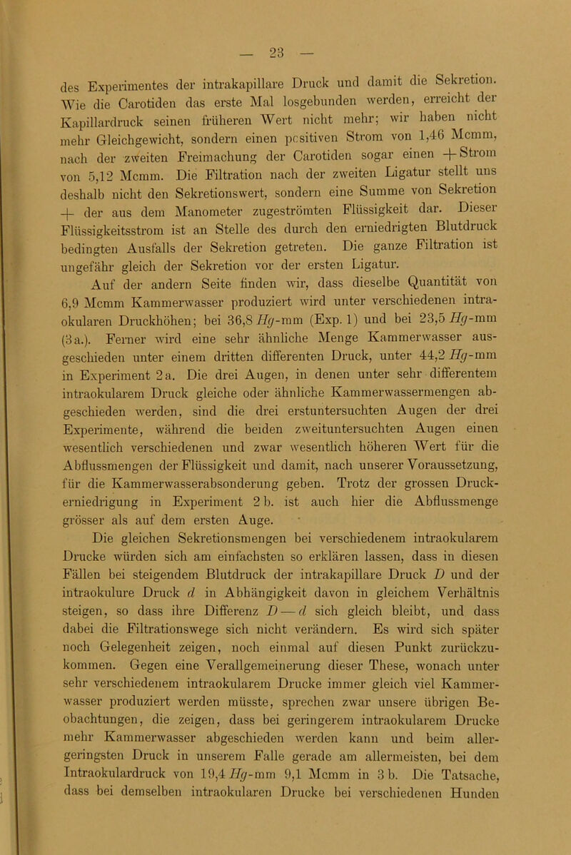 des Experimentes der intrakapillare Druck und damit die Sekretion. Wie die Carotiden das erste Mal losgebunden werden, erreicht der Kapillardruck seinen früheren Wert nicht mehr; wir haben nicht mehr Gleichgewicht, sondern einen positiven Strom von 1,46 Mcmm, nach der zweiten Freimachung der Carotiden sogar einen + Strom von 5,12 Mcmm. Die Filtration nach der zweiten Ligatur stellt uns deshalb nicht den Sekretions wert, sondern eine Summe von Sekretion -)- der aus dem Manometer zugeströmten Flüssigkeit dar. Dieser Flüssigkeitsstrom ist an Stelle des durch den erniedrigten Blutdruck bedingten Ausfalls der Sekretion getreten. Die ganze Filtration ist ungefähr gleich der Sekretion vor der ersten Ligatur. Auf der andern Seite finden wir, dass dieselbe Quantität von 6,9 Mcmm Kammerwasser produziert wird unter verschiedenen intra- okularen Druckhöhen; bei 36,8 H^-mm (Exp. 1) und bei 23,5F(j-mm (3 a.). Ferner wird eine sehr ähnliche Menge Kammerwasser aus- geschieden unter einem dritten differenten Druck, unter 44,2 Hg-mm in Experiment 2 a. Die drei Augen, in denen unter sehr differentem intraokularem Druck gleiche oder ähnliche Kammerwassermengen ab- geschieden werden, sind die drei erstuntersuchten Augen der drei Experimente, während die beiden zweituntersuchten Augen einen wesentlich verschiedenen und zwar wesentlich höheren Wert für die Abflussmengen der Flüssigkeit und damit, nach unserer Voraussetzung, für die Kammerwasserabsonderung geben. Trotz der grossen Druck- erniedrigung in Experiment 2 b. ist auch hier die Abflussmenge grösser als auf dem ersten Auge. Die gleichen Sekretionsmengen bei verschiedenem intraokularem Drucke würden sich am einfachsten so erklären lassen, dass in diesen Fällen bei steigendem Blutdruck der intrakapillare Druck D und der intraokulure Druck cl in Abhängigkeit davon in gleichem Verhältnis steigen, so dass ihre Differenz I) — cl sich gleich bleibt, und dass dabei die Filtrationswege sich nicht verändern. Es wird sich später noch Gelegenheit zeigen, noch einmal auf diesen Punkt zurückzu- kommen. Gegen eine Verallgemeinerung dieser These, wonach unter sehr verschiedenem intraokularem Drucke immer gleich viel Kammer- wasser produziert werden müsste, sprechen zwar unsere übrigen Be- obachtungen, die zeigen, dass bei geringerem intraokularem Drucke mehr Kammerwasser abgeschieden werden kann und beim aller- geringsten Druck in unserem Falle gerade am allermeisten, bei dem Intraokulardruck von 19,4 Hgr-mm 9,1 Mcmm in 3 b. Die Tatsache, dass bei demselben intraokularen Drucke bei verschiedenen Hunden