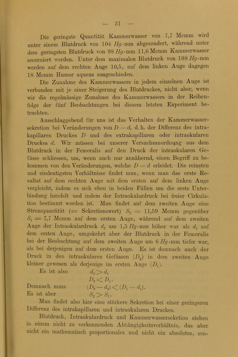 Die geringste Quantität Kammerwasser von 7,7 Mcmm wird unter einem Blutdruck von 104 Hg-mm abgesondert, während unter dem geringsten Blutdruck von 98 Hg-mm 11,6 Mcmm Kammerwasser secerniert werden. Unter dem maximalen Blutdruck von 108 Hg-mm werden auf dem rechten Auge 10,5, auf dem linken Auge dagegen 18 Mcmm Humor aqueus ausgeschieden. Die Zunahme des Kammerwassers in jedem einzelnen Auge ist verbunden mit je einer Steigerung des Blutdruckes, nicht aber, wenn wir die regelmässige Zunahme des Kammerwassers in der Reihen- folge der fünf Beobachtungen bei diesem letzten Experiment be- trachten. Ausschlaggebend für uns ist das Verhalten der Kammerwasser- sekretion bei Veränderungen von D — cl, d. h. der Differenz des intra- kapillaren Druckes D und des extrakapillaren oder intraokularen Druckes cl. Wir müssen bei unserer Versuchsanordnqng aus dem Blutdruck in der Femoralis auf den Druck der intraokularen Ge- fässe schliessen, um, wenn auch nur annähernd, einen Begriff zu be- kommen von den Veränderungen, welche D — d erleidet. Die reinsten und eindeutigsten Verhältnisse findet man, wenn man das erste Re- sultat auf dem rechten Auge mit dem ersten auf dem linken Auge vergleicht, indem es sich eben in beiden Fällen um die erste Unter- bindung handelt und indem der Intraokulardruck bei freier Cirkula- tion bestimmt worden ist. Man findet auf dem zweiten Auge eine Stromquantität (= Sekretionswert) S2 — 11,59 Mcmm gegenüber *Sj = 7,7 Mcmm auf dem ersten Auge, während auf dem zweiten Auge der Intraokulardruck cU um 1,5 Hg-mm höher war als dt auf dem ersten Auge, umgekehrt aber der Blutdruck in der Femoralis bei der Beobachtung auf dem zweiten Auge um 6 Hg-mm tiefer war, als bei derjenigen auf dem ersten Auge. Es ist demnach auch der Druck in den intraokularen Gefässen (DJ in dem zweiten Auge kleiner gewesen als derjenige im ersten Auge (DJ. Es ist also d2^>clx D2<D1. Demnach muss (Z>2 — cU) < (Dy — dj. Es ist aber S2 > Man findet also hier eine stärkere Sekretion bei einer geringeren Diffei’enz des intrakapillaren und intraokularen Druckes. Blutdruck, Intraokulardruck und Kammerwasserseketion stehen in einem nicht zu verkennenden Abhängigkeitsverhältnis, das aber nicht ein mathematisch proportionales und nicht ein absolutes, son-