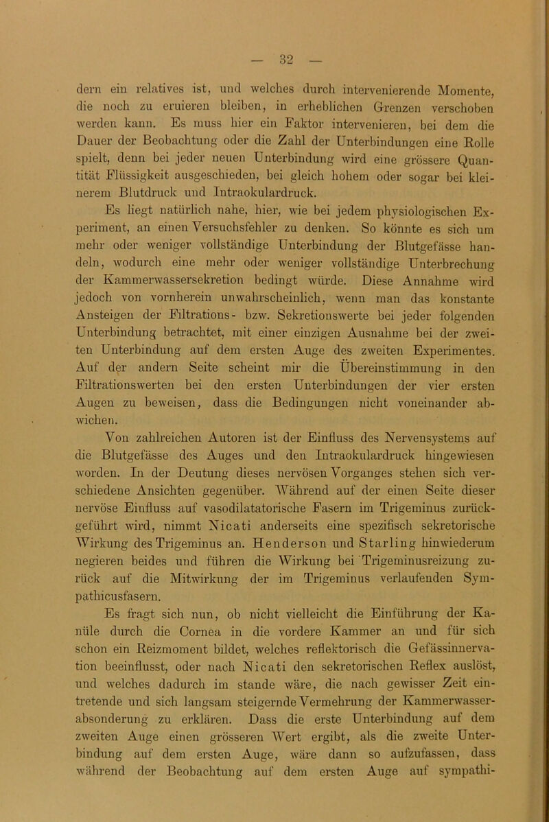 dem ein relatives ist, und welches durch intervenierende Momente, die noch zu eruieren bleiben, in erheblichen Grenzen verschoben werden kann. Es muss hier ein Faktor intervenieren, bei dem die Dauer der Beobachtung oder die Zahl der Unterbindungen eine Rolle spielt, denn bei jeder neuen Unterbindung wird eine grössere Quan- tität Flüssigkeit ausgeschieden, bei gleich hohem oder sogar bei klei- nerem Blutdruck und Intraokulardruck. Es hegt natürlich nahe, hier, wie bei jedem physiologischen Ex- periment, an einen Versuchsfehler zu denken. So könnte es sich um mehr oder weniger vollständige Unterbindung der Blutgefässe han- deln, wodurch eine mehr oder weniger vollständige Unterbrechung der Kammerwassersekretion bedingt würde. Diese Annahme wird jedoch von vornherein unwahrscheinlich, wenn man das konstante Ansteigen der Filtrations- bzw. Sekretionswerte bei jeder folgenden Unterbindung betrachtet, mit einer einzigen Ausnahme bei der zwei- ten Unterbindung auf dem ersten Auge des zweiten Experimentes. Auf der andern Seite scheint mir die Übereinstimmung in den Filtrationswerten bei den ersten Unterbindungen der vier ersten Augen zu beweisen, dass die Bedingungen nicht voneinander ab- wichen. Von zahlreichen Autoren ist der Einfluss des Nervensystems auf die Blutgefässe des Auges und den Intraokulardruck hingewiesen worden. In der Deutung dieses nervösen Vorganges stehen sich ver- schiedene Ansichten gegenüber. Während auf der einen Seite dieser nervöse Einfluss auf vasodilatatorische Fasern im Trigeminus zurück- geführt wird, nimmt Nicati anderseits eine spezifisch sekretorische Wirkung des Trigeminus an. Henderson und Starling hinwiederum negieren beides und führen die Wirkung bei Trigeminusreizung zu- rück auf die Mitwirkung der im Trigeminus verlaufenden Sym- pathicusfasern. Es fragt sich nun, ob nicht vielleicht die Einführung der Ka- nüle durch die Cornea in die vordere Kammer an und für sich schon ein Reizmoment bildet, welches reflektorisch die Gefässinnerva- tion beeinflusst, oder nach Nicati den sekretorischen Reflex auslöst, und welches dadurch im stände wäre, die nach gewisser Zeit ein- tretende und sich langsam steigernde Vermehrung der Kammerwasser- absonderung zu erklären. Dass die erste Unterbindung auf dem zweiten Auge einen grösseren Wert ergibt, als die zweite Unter- bindung auf dem ersten Auge, wäre dann so aufzufassen, dass während der Beobachtung auf dem ersten Auge auf sympathi-