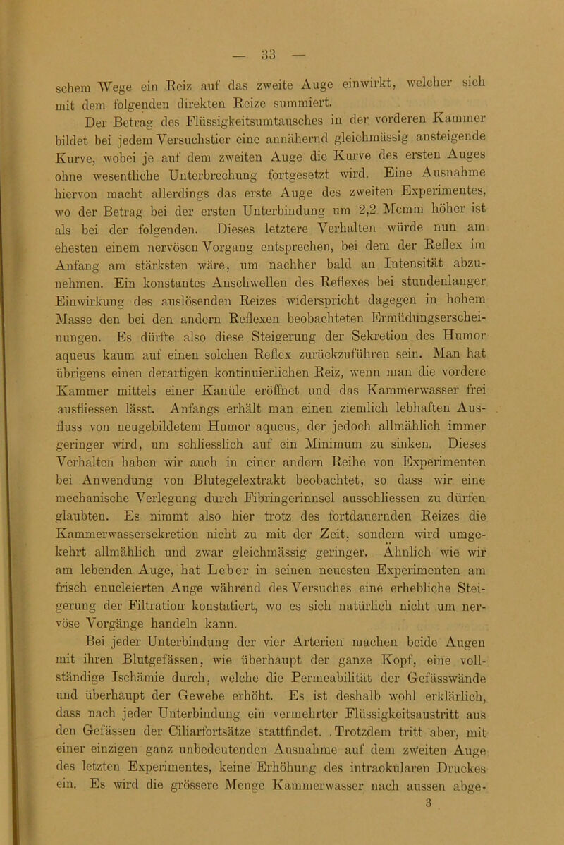 sckem Wege ein Reiz auf das zweite Auge einwirkt, welcher sich mit dem folgenden direkten Reize summiert. Der Betrag des Flüssigkeitsumtausches in der vorderen Kammer bildet bei jedem Versuchstier eine annähernd gleichmässig ansteigende Kurve, wobei je auf dem zweiten Auge die Kurve des ersten Auges ohne wesentliche Unterbrechung fortgesetzt wird. Eine Ausnahme hiervon macht allerdings das erste Auge des zweiten Experimentes, wo der Betrag bei der ersten Unterbindung um 2,2 Mcmm höher ist als bei der folgenden. Dieses letztere Verhalten würde nun am ehesten einem nervösen Vorgang entsprechen, bei dem der Reflex im Anfang am stärksten wäre, um nachher bald an Intensität abzu- nehmen. Ein konstantes Anschwellen des Reflexes bei stundenlanger Einwirkung des auslösenden Reizes widerspricht dagegen in hohem Masse den bei den andern Reflexen beobachteten Ermüdungserschei- nungen. Es dürfte also diese Steigerung der Sekretion des Humor aqueus kaum auf einen solchen Reflex zurückzuführen sein. Man hat übrigens einen derartigen kontinuierlichen Reiz, wenn man die vordere Kammer mittels einer Kanüle ei’öffnet und das Kammerwasser frei ausfliessen lässt. Anfangs erhält man einen ziemlich lebhaften Aus- fluss von neugebildetem Humor aqueus, der jedoch allmählich immer geringer wird, um schliesslich auf ein Minimum zu sinken. Dieses Verhalten haben wir auch in einer andern Reihe von Experimenten bei Anwendung von Blutegelextrakt beobachtet, so dass wir eine mechanische Verlegung durch Fibringerinnsel ausschliessen zu dürfen glaubten. Es nimmt also hier trotz des fortdauernden Reizes die Kammerwassersekretion nicht zu mit der Zeit, sondern wird umge- kehrt allmählich und zwar gleichmässig geringer. Ähnlich wie wir am lebenden Auge, hat Leber in seinen neuesten Experimenten am frisch enucleierten Auge während des Versuches eine erhebliche Stei- gerung der Filtration konstatiert, wo es sich natürlich nicht um ner- vöse Vorgänge handeln kann. Bei jeder Unterbindung der vier Arterien machen beide Augen mit ihren Blutgefässen, wie überhaupt der ganze Kopf, eine voll- ständige Ischämie durch, welche die Permeabilität der Gefässwände und überhaupt der Gewebe erhöht. Es ist deshalb wohl erklärlich, dass nach jeder Unterbindung ein vermehrter Flüssigkeitsaustritt aus den Gefässen der Ciliarfortsätze stattfindet. . Trotzdem tritt aber, mit einer einzigen ganz unbedeutenden Ausnahme auf dem zweiten Auge des letzten Experimentes, keine Erhöhung des intraokularen Druckes ein. Es wird die grössere Menge Kammerwasser nach aussen abge-