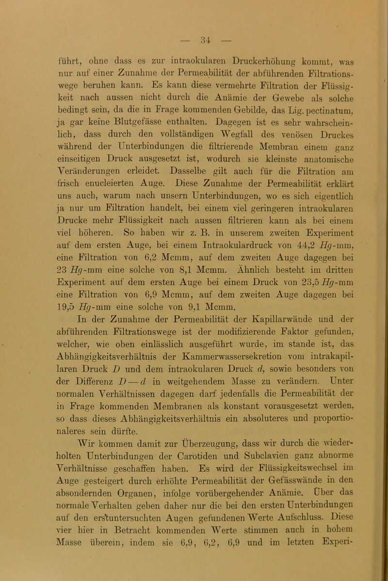 führt, ohne dass es zur intraokularen Druckerhöhung kommt, was nur auf einer Zunahme der Permeabilität der abführenden Filtrations- wege beruhen kann. Es kann diese vermehrte Filtration der Flüssig- keit nach aussen nicht durch die Anämie der Gewebe als solche bedingt sein, da die in Frage kommenden Gebilde, das Lig. pectinatum, ja gar keine Blutgefässe enthalten. Dagegen ist es sehr wahrschein- lich, dass durch den vollständigen Wegfall des venösen Druckes während der Unterbindungen die filtrierende Membran einem ganz einseitigen Druck ausgesetzt ist, wodurch sie kleinste anatomische Veränderungen erleidet. Dasselbe gilt auch für die Filtration am frisch enucleierten Auge. Diese Zunahme der Permeabilität erklärt uns auch, warum nach unsern Unterbindungen, wo es sich eigentlich ja nur um Filtration handelt, bei einem viel geringeren intraokularen Drucke mehr Flüssigkeit nach aussen filtrieren kann als bei einem viel höheren. So haben wir z. B. in unserem zweiten Experiment auf dem ersten Auge, bei einem Intraokulardruck von 44,2 Hg-mm, eine Filtration von 6,2 Mcmm, auf dem zweiten Auge dagegen bei 23 Hg-mm eine solche von 8,1 Mcmm. Ähnlich besteht im dritten Experiment auf dem ersten Auge bei einem Druck von 23,5 Hg-mm eine Filtration von 6,9 Mcmm, auf dem zweiten Auge dagegen bei 19,5 Hg-mm eine solche von 9,1 Mcmm. In der Zunahme der Permeabilität der Kapillarwände und der abführenden Filtrationswege ist der modifizierende Faktor gefunden, welcher, wie oben einlässlich ausgeführt wurde, im stände ist, das Abhängigkeitsverhältnis der Kammerwassersekretion vom intrakapil- laren Druck D und dem intraokularen Druck d, sowie besonders von der Differenz D — d in weitgehendem Masse zu verändern. Unter normalen Verhältnissen dagegen darf jedenfalls die Permeabilität der in Frage kommenden Membranen als konstant vorausgesetzt werden, so dass dieses Abhängigkeitsverhältnis ein absoluteres und proportio- naleres sein dürfte. Wir kommen damit zur Überzeugung, dass wir durch die wieder- holten Unterbindungen der Carotiden und Subclavien ganz abnorme Verhältnisse geschaffen haben. Es wird der Flüssigkeitswechsel im Auge gesteigert durch erhöhte Permeabilität der Gefässwände in den absondernden Organen, infolge vorübergehender Anämie. Über das normale Verhalten geben daher nur die bei den ersten Unterbindungen auf den ers'tuntersuchten Augen gefundenen Werte Aufschluss. Diese vier hier in Betracht kommenden Werte stimmen auch in hohem Masse überein, indem sie 6,9, 6,2, 6,9 und im letzten Experi-