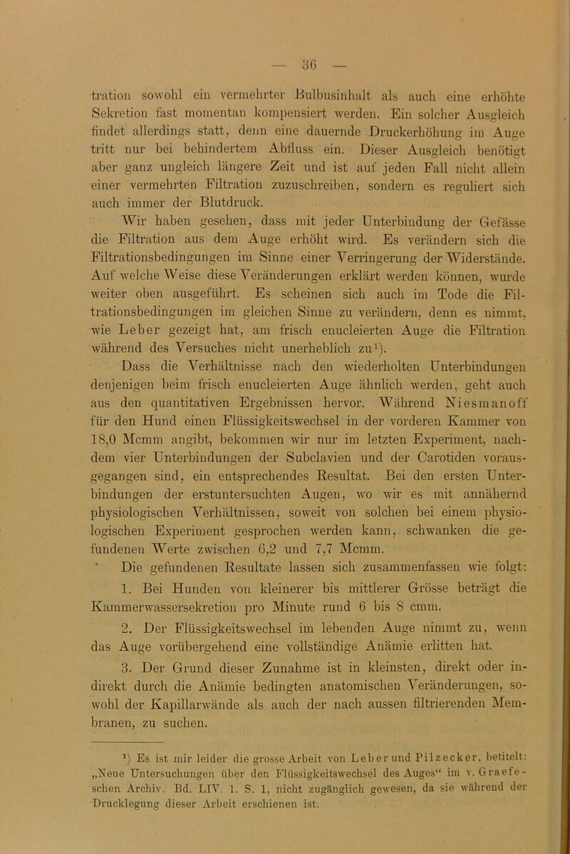 tration sowohl ein vermehrter Bulbusinhalt als auch eine erhöhte Sekretion fast momentan kompensiert werden. Ein solcher Ausgleich findet allerdings statt, denn eine dauernde Druckerhöhung im Auge tritt nur bei behindertem Abfluss ein. Dieser Ausgleich benötigt aber ganz ungleich längere Zeit und ist auf jeden Fall nicht allein einer vermehrten Filtration zuzuschreiben, sondern es reguliert sich auch immer der Blutdruck. Wir haben gesehen, dass mit jeder Unterbindung der Gefässe die Filtration aus dem Auge erhöht wird. Es verändern sich die Filtrationsbedingungen im Sinne einer Verringerung der Widerstände. Auf welche Weise diese Veränderungen erklärt werden können, wurde weiter oben ausgeführt. Es scheinen sich auch im Tode die Fil- trationsbedingungen im gleichen Sinne zu verändern, denn es nimmt, wie Leber gezeigt hat, am frisch enucleierten Auge die Filtration während des Versuches nicht unerheblich zu1). Dass die Verhältnisse nach den wiederholten Unterbindungen denjenigen beim frisch enucleierten Auge ähnlich werden, geht auch aus den quantitativen Ergebnissen hervor. Während Niesmanoff für den Hund einen Flüssigkeitswechsel in der vorderen Kammer von 18,0 Mcmm angibt, bekommen wir nur im letzten Experiment, nach- dem vier Unterbindungen der Subclavien und der Carotiden voraus- gegangen sind, ein entsprechendes Resultat. Bei den ersten Unter- bindungen der erstuntersuchten Augen, wo wir es mit annähernd physiologischen Verhältnissen, soweit von solchen bei einem physio- logischen Experiment gesprochen werden kann, schwanken die ge- fundenen Werte zwischen 6,2 und 7,7 Mcmm. Die gefundenen Resultate lassen sich zusammenfassen wie folgt: 1. Bei Hunden von kleinerer bis mittlerer Grösse beträgt die Kammerwassersekretion pro Minute rund 6 bis 8 crnm. 2. Der Flüssigkeitswechsel im lebenden Auge nimmt zu, wenn das Auge vorübergehend eine vollständige Anämie erlitten hat. 3. Der Grund dieser Zunahme ist in kleinsten, direkt oder in- direkt durch die Anämie bedingten anatomischen Veränderungen, so- wohl der Kapillarwände als auch der nach aussen filtrierenden Mem- branen, zu suchen. *) Es ist mir leider die grosse Arbeit von Leberund Pilzecker, betitelt: „Neue Untersuchungen über den Flüssigkeitswechsel des Auges“ im v. Graefe- sclien Archiv. Bd. LIV. 1. S. 1, nicht zugänglich gewesen, da sie während der Drucklegung dieser Arbeit erschienen ist.