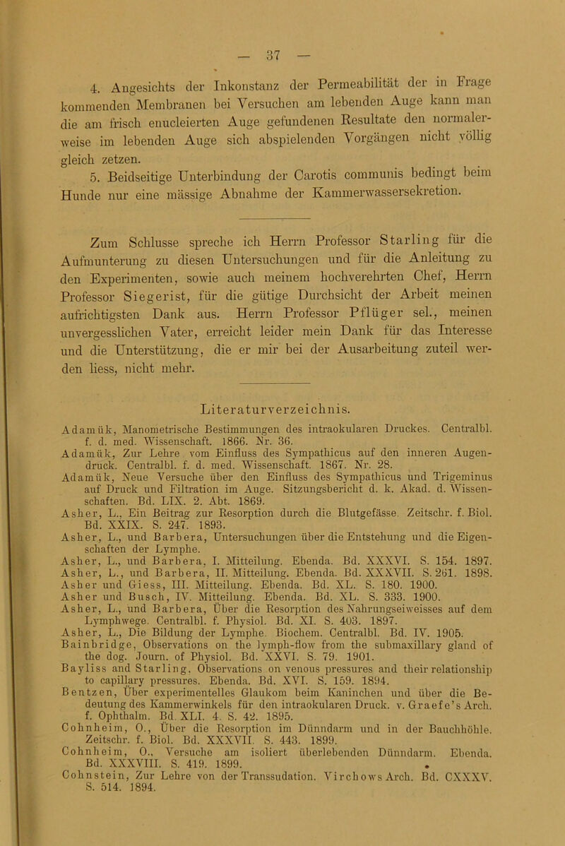 4. Angesichts der Inkonstanz der Permeabilität der in krage kommenden Membranen bei Versuchen am lebenden Auge kann man die am frisch enucleierten Auge gefundenen Resultate den normal« - weise im lebenden Auge sich abspielenden Vorgängen nicht ^ öllig gleich zetzen. 5. Beidseitige Unterbindung der Carotis communis bedingt beim Hunde nur eine massige Abnahme der Kammerwassersekretion. Zum Schlüsse spreche ich Herrn Professor Starling für die Aufmunterung zu diesen Untersuchungen und für die Anleitung zu den Experimenten, sowie auch meinem hochverehrten Chef, Herrn Professor Siegerist, für die gütige Durchsicht der Arbeit meinen aufrichtigsten Dank aus. Herrn Professor Pflüger sei, meinen unvergesslichen Vater, erreicht leider mein Dank für das Interesse und die Untex’sttitzung, die er mir bei der Ausarbeitung zuteil wer- den liess, nicht mehr. Literaturverzeichnis. Adamiik, Manometrische Bestimmungen des intraokularen Druckes. Centralbl. f. d. med. Wissenschaft. 1866. Nr. 36. Adamiik, Zur Lehre vom Einfluss des Sympathicus auf den inneren Augen- druck. Centralbl. f. d. med. Wissenschaft. 1867. Nr. 28. Adamiik, Neue Versuche über den Einfluss des Sympathicus und Trigeminus auf Druck und Filtration im Auge. Sitzungsbericht d. k. Akad. d. Wissen- schaften. Bd. LIX. 2. Abt. 1869. Asher, L„ Ein Beitrag zur Resorption durch die Blutgefässe. Zeitschr. f. Biol. Bd. XXIX. S. 247. 1893. Asher, L., und Barbera, Untersuchungen über die Entstehung und die Eigen- schaften der Lymphe. Asher, L., und Barbera, I. Mitteilung. Ebenda. Bd. XXXVI. S. 154. 1897. Asher, L., und Barbera, II. Mitteilung. Ebenda. Bd. XXXVII. S. 261. 1898. Asher und Giess, III. Mitteilung. Ebenda. Bd. XL. S. 180. 1900. Asher und Busch, IV. Mitteilung. Ebenda. Bd. XL. S. 333. 1900. Asher, L., und Barbera, Über die Resorption des Nahrungseiweisses auf dem Lymphwege. Centralbl. f. Physiol. Bd. XI. S. 403. 1897. Asher, L., Die Bildung der Lymphe. Biochem. Centralbl. Bd. IV. 1905. Bainbridge, Observations on the lymph-flow from the submaxillary gland of the dog. Journ. of Physiol. Bd. XXVI. S. 79. 1901. Bayliss and Starling. Observations on venous pressures and theirrelationship to capillary pressures. Ebenda. Bd. XVI. S. 159. 1894. Bentzen, Über experimentelles Glaukom beim Kaninchen und über die Be- deutung des Kammerwinkels für den intraokularen Druck, v. Graef e’s Arch. f. Ophthalm. Bd. XLI. 4. S. 42. 1895. Cohnheim, O., Über die Resorption im Dünndarm und in der Bauchhöhle. Zeitschr. f. Biol. Bd. XXXVII. S. 443. 1899. Cohnheim, 0., Versuche am isoliert überlebenden Dünndarm. Ebenda. Bd. XXXVIII. S. 419. 1899. Cohnstein, Zur Lehre von der Transsudation. Virchows Arch. Bd. CXXXV. S. 514. 1894.