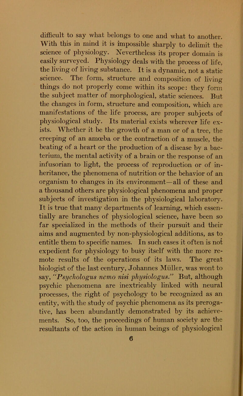 difficult to say what belongs to one and what to another. With this in mind it is impossible sharply to delimit the science of physiology. Nevertheless its proper domain is easily surveyed. Physiology deals with the process of life, the living of living substance. It is a dynamic, not a static science. The form, structure and composition of living things do not properly come within its scope: they form the subject matter of morphological, static sciences. But the changes in form, structure and composition, which are manifestations of the life process, are proper subjects of physiological study. Its material exists wherever life ex- ists. Whether it be the growth of a man or of a tree, the creeping of an amoeba or the contraction of a muscle, the beating of a heart or the production of a disease by a bac- terium, the mental activity of a brain or the response of an infusorian to light, the process of reproduction or of in- heritance, the phenomena of nutrition or the behavior of an organism to changes in its environment—all of these and a thousand others are physiological phenomena and proper subjects of investigation in the physiological laboratory. It is true that many departments of learning, which essen- tially are branches of physiological science, have been so far specialized in the methods of their pursuit and their aims and augmented by non-physiological additions, as to entitle them to specific names. In such cases it often is not expedient for physiology to busy itself with the more re- mote results of the operations of its laws. The great biologist of the last century, Johannes Muller, was wont to say, “Psychologus nemo nisi physiologus/J But, although psychic phenomena are inextricably linked with neural processes, the right of psychology to be recognized as an entity, with the study of psychic phenomena as its preroga- tive, has been abundantly demonstrated by its achieve- ments. So, too, the proceedings of human society are the resultants of the action in human beings of physiological