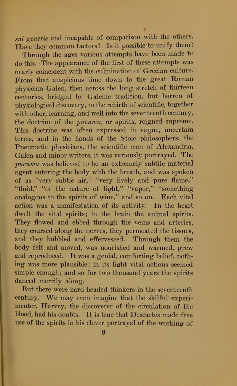 sui generis and incapable of comparison with the others. Have they common factors? Is it possible to unify them? Through the ages various attempts have been made to do this. The appearance of the first of these attempts was nearly coincident with the culmination of Grecian culture. From that auspicious time down to the great Roman physician Galen, then across the long stretch of thirteen centuries, bridged by Galenic tradition, but barren of physiological discovery, to the rebirth of scientific, together with other, learning, and well into the seventeenth century, the doctrine of the pneuma, or spirits, reigned supreme. This doctrine was often expressed in vague, uncertain terms, and in the hands of the Stoic philosophers, the Pneumatic physicians, the scientific men of Alexandria, Galen and minor writers, it was variously portrayed. The pneuma was believed to be an extremely subtile material agent entering the body with the breath, and was spoken of as “very subtle air,” “very lively and pure flame,” “fluid,” “of the nature of light,” “vapor,” “something analogous to the spirits of wine,” and so on. Each vital action was a manifestation of its activity. In the heart dwelt the vital spirits; in the brain the animal spirits. They flowed and ebbed through the veins and arteries, they coursed along the nerves, they permeated the tissues, and they bubbled and effervesced. Through them the body felt and moved, was nourished and warmed, grew and reproduced. It was a genial, comforting belief, noth- ing was more plausible; in its light vital actions seemed simple enough; and so for two thousand years the spirits danced merrily along. But there were hard-headed thinkers in the seventeenth century. We may even imagine that the skilful experi- menter, Harvey, the discoverer of the circulation of the blood, had his doubts. It is true that Descartes made free use of the spirits in his clever portrayal of the working of