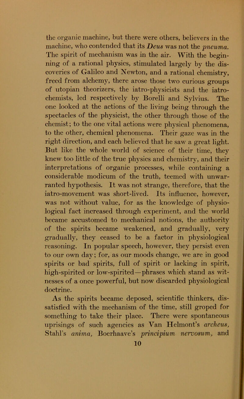 the organic machine, but there were others, believers in the machine, who contended that its Deus was not the pneuma. The spirit of mechanism was in the air. With the begin- ning of a rational physics, stimulated largely by the dis- coveries of Galileo and Newton, and a rational chemistry, freed from alchemy, there arose those two curious groups of utopian theorizers, the iatro-physicists and the iatro- chemists, led respectively by Borelli and Sylvius. The one looked at the actions of the living being through the spectacles of the physicist, the other through those of the chemist; to the one vital actions were physical phenomena, to the other, chemical phenomena. Their gaze was in the right direction, and each believed that he saw a great light. But like the whole world of science of their time, they knew too little of the true physics and chemistry, and their interpretations of organic processes, while containing a considerable modicum of the truth, teemed with unwar- ranted hypothesis. It was not strange, therefore, that the iatro-movement was short-lived. Its influence, however, was not without value, for as the knowledge of physio- logical fact increased through experiment, and the world became accustomed to mechanical notions, the authority of the spirits became weakened, and gradually, very gradually, they ceased to be a factor in physiological reasoning. In popular speech, however, they persist even to our own day; for, as our moods change, we are in good spirits or bad spirits, full of spirit or lacking in spirit, high-spirited or low-spirited—phrases which stand as wit- nesses of a once powerful, but now discarded physiological doctrine. As the spirits became deposed, scientific thinkers, dis- satisfied with the mechanism of the time, still groped for something to take their place. There were spontaneous uprisings of such agencies as Van Helmont’s archeus, Stahl’s anima, Boerhaave’s principium nervosum, and