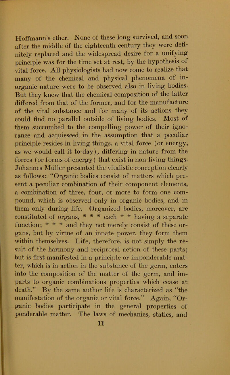 Hoffmann’s ether. None of these long survived, and soon after the middle of the eighteenth century they were defi- nitely replaced and the widespread desire for a unifying principle was for the time set at rest, by the hypothesis of vital force. All physiologists had now come to realize that many of the chemical and physical phenomena of in- organic nature were to be observed also in living bodies. But they knew that the chemical composition of the latter differed from that of the former, and for the manufacture of the vital substance and for many of its actions they could find no parallel outside of living bodies. Most of them succumbed to the compelling power of their igno- rance and acquiesced in the assumption that a peculiar principle resides in living things, a vital force (or energy, as we would call it to-day), differing in nature from the forces (or forms of energy) that exist in non-living things. Johannes Muller presented the vitalistic conception clearly as follows: “Organic bodies consist of matters which pre- sent a peculiar combination of their component elements, a combination of three, four, or more to form one com- pound, which is observed only in organic bodies, and in them only during life. Organized bodies, moreover, are constituted of organs, * * * each * * having a separate function; * * * and they not merely consist of these or- gans, but by virtue of an innate power, they form them within themselves. Life, therefore, is not simply the re- sult of the harmony and reciprocal action of these parts; but is first manifested in a principle or imponderable mat- ter, which is in action in the substance of the germ, enters into the composition of the matter of the germ, and im- parts to organic combinations properties which cease at death.” By the same author life is characterized as “the manifestation of the organic or vital force.” Again, “Or- ganic bodies participate in the general properties of ponderable matter. The laws of mechanics, statics, and