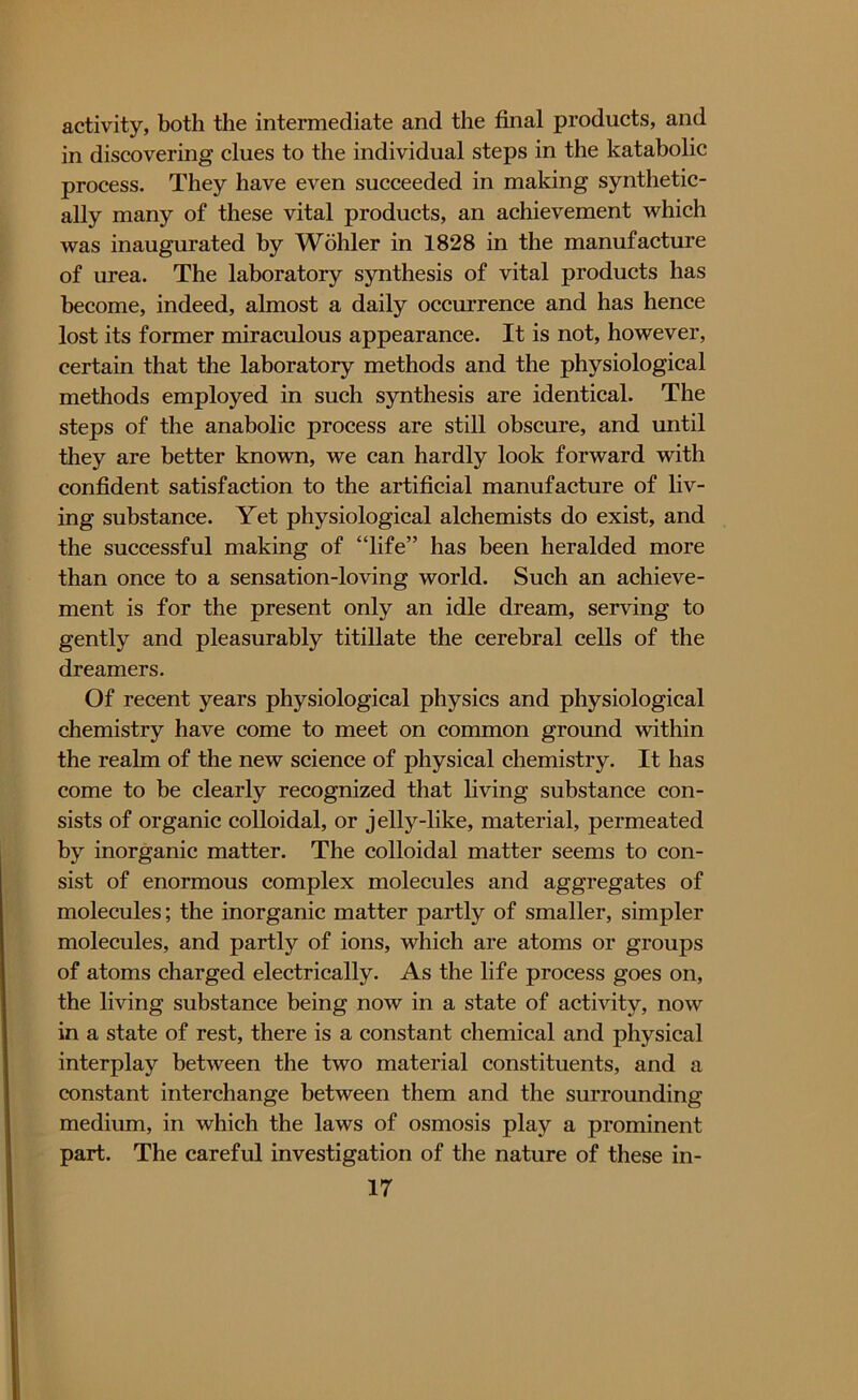activity, both the intermediate and the final products, and in discovering clues to the individual steps in the katabolic process. They have even succeeded in making synthetic- ally many of these vital products, an achievement which was inaugurated by Wohler in 1828 in the manufacture of urea. The laboratory synthesis of vital products has become, indeed, almost a daily occurrence and has hence lost its former miraculous appearance. It is not, however, certain that the laboratory methods and the physiological methods employed in such synthesis are identical. The steps of the anabolic process are still obscure, and until they are better known, we can hardly look forward with confident satisfaction to the artificial manufacture of liv- ing substance. Yet physiological alchemists do exist, and the successful making of “life” has been heralded more than once to a sensation-loving world. Such an achieve- ment is for the present only an idle dream, serving to gently and pleasurably titillate the cerebral cells of the dreamers. Of recent years physiological physics and physiological chemistry have come to meet on common ground within the realm of the new science of physical chemistry. It has come to be clearly recognized that living substance con- sists of organic colloidal, or jelly-like, material, permeated by inorganic matter. The colloidal matter seems to con- sist of enormous complex molecules and aggregates of molecules; the inorganic matter partly of smaller, simpler molecules, and partly of ions, which are atoms or groups of atoms charged electrically. As the life process goes on, the living substance being now in a state of activity, now in a state of rest, there is a constant chemical and physical interplay between the two material constituents, and a constant interchange between them and the surrounding medium, in which the laws of osmosis play a prominent part. The careful investigation of the nature of these in-