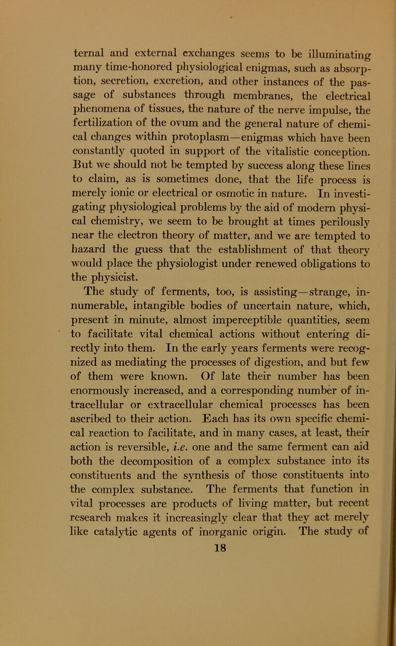 ternal and external exchanges seems to be illuminating many time-honored physiological enigmas, such as absorp- tion, secretion, excretion, and other instances of the pas- sage of substances through membranes, the electrical phenomena of tissues, the nature of the nerve impulse, the fertilization of the ovum and the general nature of chemi- cal changes within protoplasm—enigmas which have been constantly quoted in support of the vitalistic conception. But we should not be tempted by success along these lines to claim, as is sometimes done, that the life process is merely ionic or electrical or osmotic in nature. In investi- gating physiological problems by the aid of modern physi- cal chemistry, we seem to be brought at times perilously near the electron theory of matter, and we are tempted to hazard the guess that the establishment of that theory would place the physiologist under renewed obligations to the physicist. The study of ferments, too, is assisting—strange, in- numerable, intangible bodies of uncertain nature, which, present in minute, almost imperceptible quantities, seem to facilitate vital chemical actions without entering di- rectly into them. In the early years ferments were recog- nized as mediating the processes of digestion, and but few of them were known. Of late their number has been enormously increased, and a corresponding number of in- tracellular or extracellular chemical processes has been ascribed to their action. Each has its own specific chemi- cal reaction to facilitate, and in many cases, at least, their action is reversible, i.e. one and the same ferment can aid both the decomposition of a complex substance into its constituents and the synthesis of those constituents into the complex substance. The ferments that function in vital processes are products of living matter, but recent research makes it increasingly clear that they act merely like catalytic agents of inorganic origin. The study of