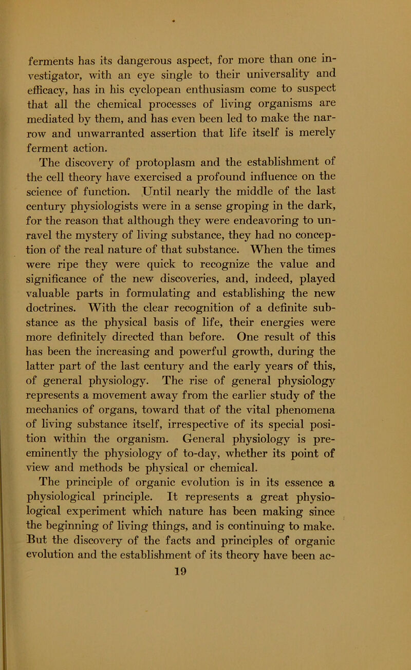 ferments has its dangerous aspect, for more than one in- vestigator, with an eye single to their universality and efficacy, has in his cyclopean enthusiasm come to suspect that all the chemical processes of living organisms are mediated by them, and has even been led to make the nar- row and unwarranted assertion that life itself is merely ferment action. The discovery of protoplasm and the establishment of the cell theory have exercised a profound influence on the science of function. Until nearly the middle of the last century physiologists were in a sense groping in the dark, for the reason that although they were endeavoring to un- ravel the mystery of living substance, they had no concep- tion of the real nature of that substance. When the times were ripe they were quick to recognize the value and significance of the new discoveries, and, indeed, played valuable parts in formulating and establishing the new doctrines. With the clear recognition of a definite sub- stance as the physical basis of life, their energies were more definitely directed than before. One result of this has been the increasing and powerful growth, during the latter part of the last century and the early years of this, of general physiology. The rise of general physiology represents a movement away from the earlier study of the mechanics of organs, toward that of the vital phenomena of living substance itself, irrespective of its special posi- tion within the organism. General physiology is pre- eminently the physiology of to-day, whether its point of view and methods be physical or chemical. The principle of organic evolution is in its essence a physiological principle. It represents a great physio- logical experiment which nature has been making since the beginning of living things, and is continuing to make. But the discovery of the facts and principles of organic evolution and the establishment of its theory have been ac-