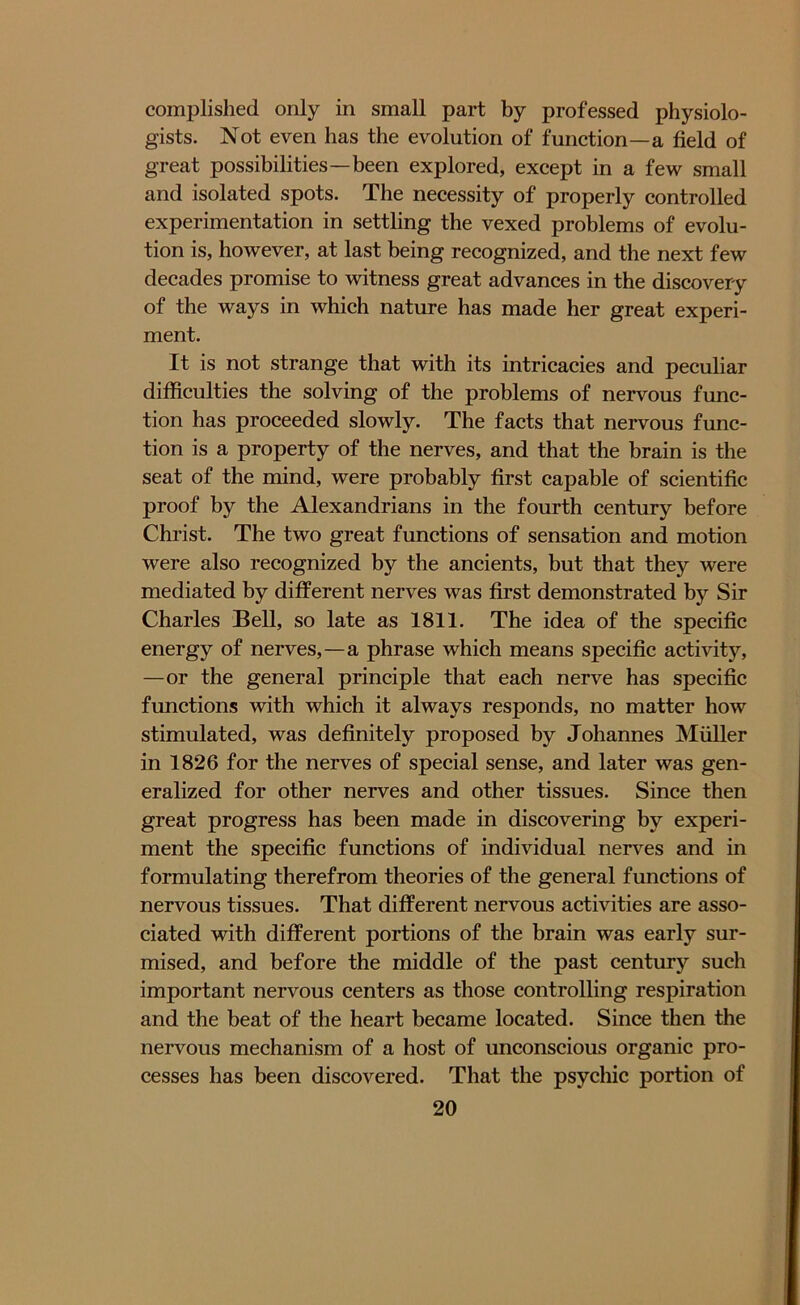 complished only in small part by professed physiolo- gists. Not even has the evolution of function—a field of great possibilities—been explored, except in a few small and isolated spots. The necessity of properly controlled experimentation in settling the vexed problems of evolu- tion is, however, at last being recognized, and the next few decades promise to witness great advances in the discovery of the ways in which nature has made her great experi- ment. It is not strange that with its intricacies and peculiar difficulties the solving of the problems of nervous func- tion has proceeded slowly. The facts that nervous func- tion is a property of the nerves, and that the brain is the seat of the mind, were probably first capable of scientific proof by the Alexandrians in the fourth century before Christ. The two great functions of sensation and motion were also recognized by the ancients, but that they were mediated by different nerves was first demonstrated by Sir Charles Bell, so late as 1811. The idea of the specific energy of nerves,—a phrase which means specific activity, —or the general principle that each nerve has specific functions with which it always responds, no matter how stimulated, was definitely proposed by Johannes Muller in 1826 for the nerves of special sense, and later was gen- eralized for other nerves and other tissues. Since then great progress has been made in discovering by experi- ment the specific functions of individual nerves and in formulating therefrom theories of the general functions of nervous tissues. That different nervous activities are asso- ciated with different portions of the brain was early sur- mised, and before the middle of the past century such important nervous centers as those controlling respiration and the beat of the heart became located. Since then the nervous mechanism of a host of unconscious organic pro- cesses has been discovered. That the psychic portion of