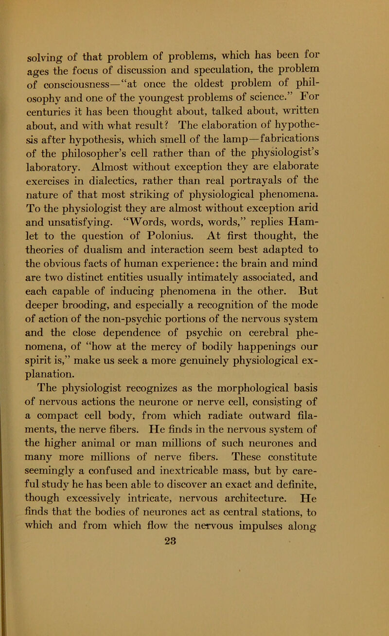 solving of that problem of problems, which has been for ages the focus of discussion and speculation, the problem of consciousness—“at once the oldest problem of phil- osophy and one of the youngest problems of science.” For centuries it has been thought about, talked about, written about, and with what result? The elaboration of hypothe- sis after hypothesis, which smell of the lamp—fabrications of the philosopher’s cell rather than of the physiologist’s laboratory. Almost without exception they are elaborate exercises in dialectics, rather than real portrayals of the nature of that most striking of physiological phenomena. To the physiologist they are almost without exception arid and unsatisfying. “Words, words, words,” replies Ham- let to the question of Polonius. At first thought, the theories of dualism and interaction seem best adapted to the obvious facts of human experience: the brain and mind are two distinct entities usually intimately associated, and each capable of inducing phenomena in the other. But deeper brooding, and especially a recognition of the mode of action of the non-psychic portions of the nervous system and the close dependence of psychic on cerebral phe- nomena, of “how at the mercy of bodily happenings our spirit is,” make us seek a more genuinely physiological ex- planation. The physiologist recognizes as the morphological basis of nervous actions the neurone or nerve cell, consisting of a compact cell body, from which radiate outward fila- ments, the nerve fibers. He finds in the nervous system of the higher animal or man millions of such neurones and many more millions of nerve fibers. These constitute seemingly a confused and inextricable mass, but by care- ful study he has been able to discover an exact and definite, though excessively intricate, nervous architecture. He finds that the bodies of neurones act as central stations, to which and from which flow the nervous impulses along