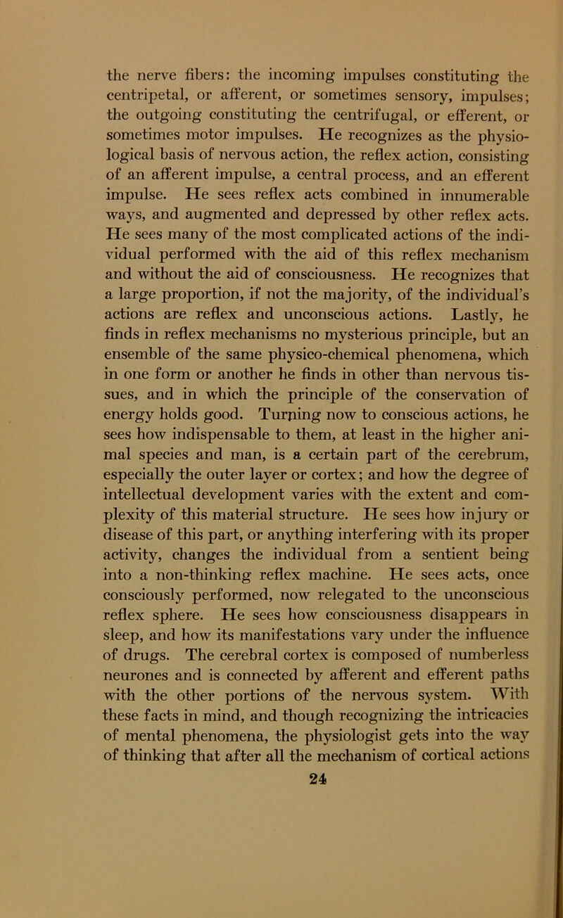 the nerve fibers: the incoming impulses constituting the centripetal, or afferent, or sometimes sensory, impulses; the outgoing constituting the centrifugal, or efferent, or sometimes motor impulses. He recognizes as the physio- logical basis of nervous action, the reflex action, consisting of an afferent impulse, a central process, and an efferent impulse. He sees reflex acts combined in innumerable ways, and augmented and depressed by other reflex acts. He sees many of the most complicated actions of the indi- vidual performed with the aid of this reflex mechanism and without the aid of consciousness. He recognizes that a large proportion, if not the majority, of the individual’s actions are reflex and unconscious actions. Lastly, he finds in reflex mechanisms no mysterious principle, but an ensemble of the same physico-chemical phenomena, which in one form or another he finds in other than nervous tis- sues, and in which the principle of the conservation of energy holds good. Turjiing now to conscious actions, he sees how indispensable to them, at least in the higher ani- mal species and man, is a certain part of the cerebrum, especially the outer layer or cortex; and how the degree of intellectual development varies with the extent and com- plexity of this material structure. He sees how injury or disease of this part, or anything interfering with its proper activity, changes the individual from a sentient being into a non-thinking reflex machine. He sees acts, once consciously performed, now relegated to the unconscious reflex sphere. He sees how consciousness disappears in sleep, and how its manifestations vary under the influence of drugs. The cerebral cortex is composed of numberless neurones and is connected by afferent and efferent paths with the other portions of the nervous system. With these facts in mind, and though recognizing the intricacies of mental phenomena, the physiologist gets into the way of thinking that after all the mechanism of cortical actions