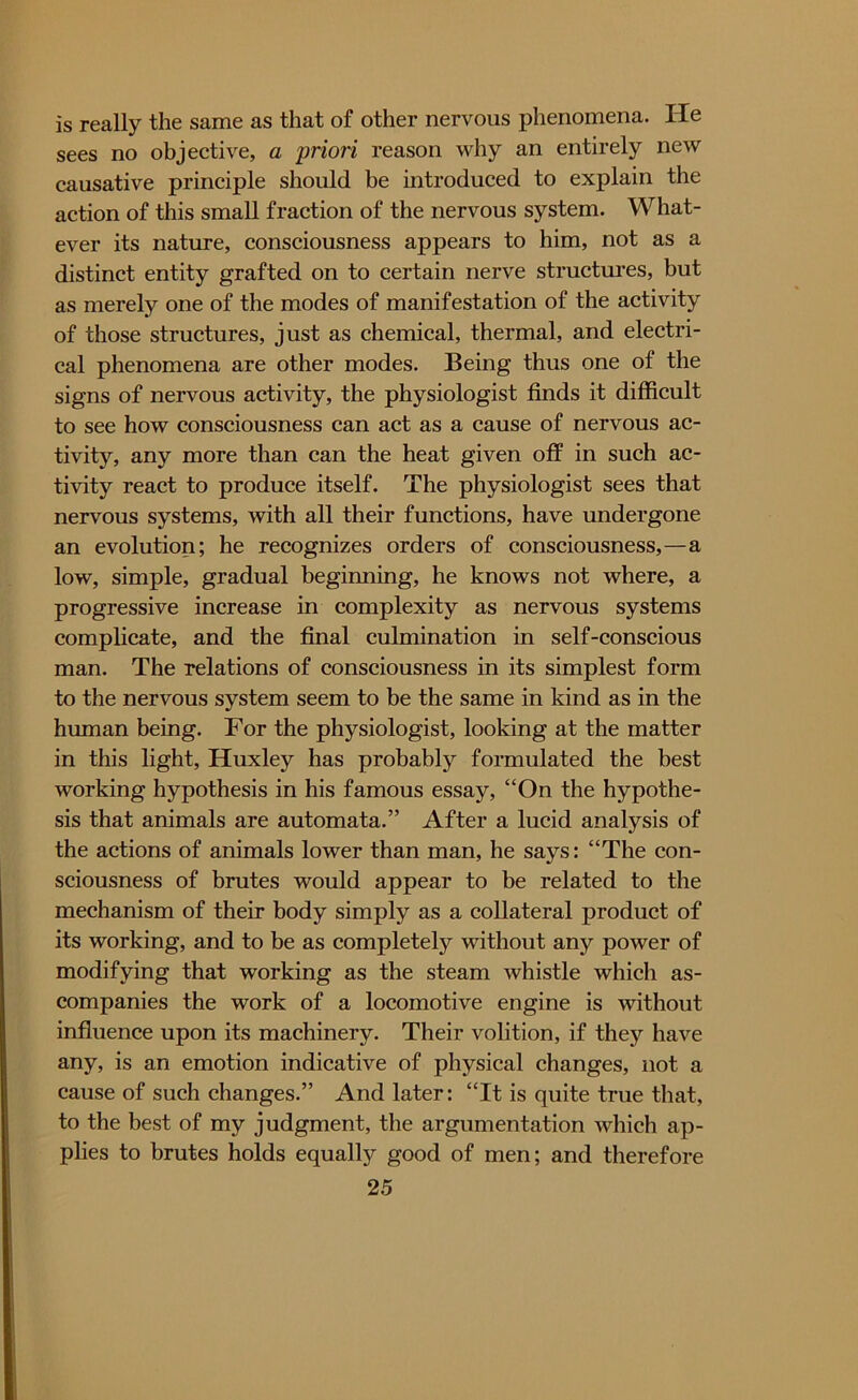 is really the same as that of other nervous phenomena. lie sees no objective, a priori reason why an entirely new causative principle should be introduced to explain the action of this small fraction of the nervous system. What- ever its nature, consciousness appears to him, not as a distinct entity grafted on to certain nerve structures, but as merely one of the modes of manifestation of the activity of those structures, just as chemical, thermal, and electri- cal phenomena are other modes. Being thus one of the signs of nervous activity, the physiologist finds it difficult to see how consciousness can act as a cause of nervous ac- tivity, any more than can the heat given off in such ac- tivity react to produce itself. The physiologist sees that nervous systems, with all their functions, have undergone an evolution; he recognizes orders of consciousness,—a low, simple, gradual beginning, he knows not where, a progressive increase in complexity as nervous systems complicate, and the final culmination in self-conscious man. The relations of consciousness in its simplest form to the nervous system seem to be the same in kind as in the human being. For the physiologist, looking at the matter in this light, Huxley has probably formulated the best working hypothesis in his famous essay, “On the hypothe- sis that animals are automata.” After a lucid analysis of the actions of animals lower than man, he says: “The con- sciousness of brutes would appear to be related to the mechanism of their body simply as a collateral product of its working, and to be as completely without any power of modifying that working as the steam whistle which as- companies the work of a locomotive engine is without influence upon its machinery. Their volition, if they have any, is an emotion indicative of physical changes, not a cause of such changes.” And later: “It is quite true that, to the best of my judgment, the argumentation which ap- plies to brutes holds equally good of men; and therefore